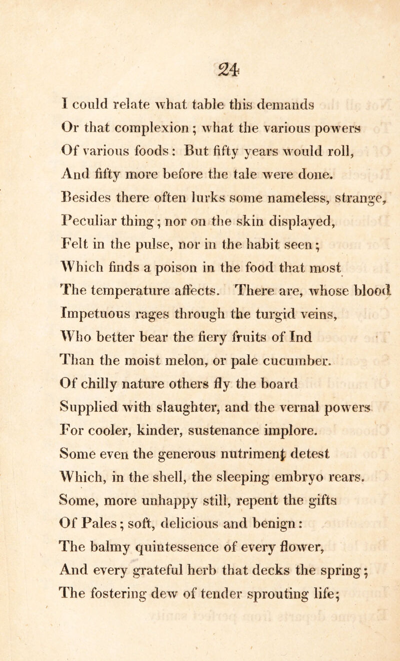 I could relate what table this demands Or that complexion; what the various powers Of various foods : But fifty years w ould roll, And fifty more before the tale were done. Besides there often lurks some nameless, strange. Peculiar thing; nor on the skin displayed. Felt in the pulse, nor in the habit seen; Which finds a poison in the food that most The temperature affects. There are, whose blood Impetuous rages through the turgid veins, Who better bear the fiery fruits of Ind Than the moist melon, or pale cucumber. Of chilly nature others fly the board Supplied with slaughter, and the vernal powers^ For cooler, kinder, sustenance implore. Some even the generous nutrimenf detest Which, in the shell, the sleeping embryo rears. Some, more unhappy still, repent the gifts Of Pales; soft, delicious and benign: The balmy quintessence of every flower. And every grateful herb that decks the spring; The fostering dew of tender sprouting life;