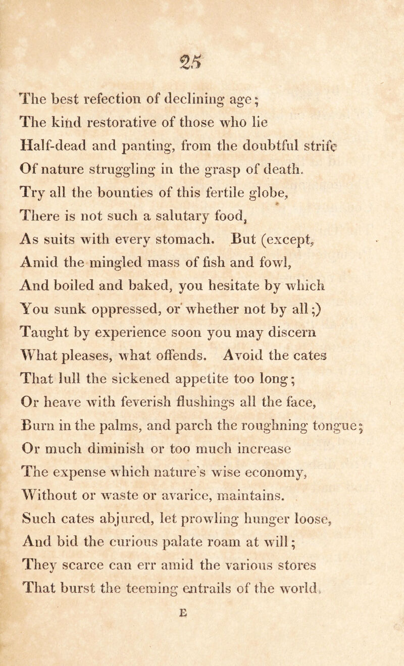The best refection of declining age; The kind restorative of those who lie Half-dead and panting, from the donbtfnl strife Of nature struggling in the grasp of death. Try all the bounties of this fertile globe. There is not such a salutary food^ As suits with every stomach. But (except, Amid the mingled mass of fish and fowl, And boiled and baked, you hesitate by which You sunk oppressed, or whether not by all;) Taught by experience soon you may discern What pleases, what offends. Avoid the cates That lull the sickened appetite too long; Or heav e with feverish flushings all the face. Burn in the palms, and parch the roughning tongue; Or much diminish or too much increase The expense which nature’s wise economy, Without or waste or avarice, maintains. Such cates abjured, let prowling hunger loose. And bid the curious palate roam at w ill; They scarce can err amid the various stores That burst the teeming entrails of the world, E