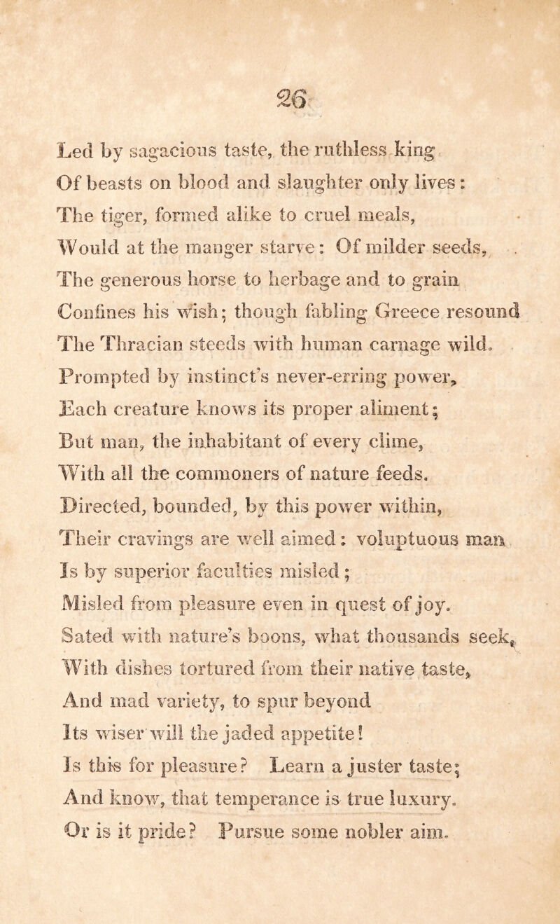 Led by sagacious taste, the ruthless king Of beasts on blood and slaughter only lives: The tiger, formed alike to cruel meals, Would at the manger starve: Of milder seeds. The generous horse to herbage and to grain Coofmes his wish; though fabling Greece resound The Thracian steeds with human carnage wild. Prompted by instincts never-erring poweig Each creature knows its proper aliment; But man, the inhabitant of every clime, Vv ith all the commoners of nature feeds. Directed, bounded, by this power within, Their cravings are well aimed: voluptuous maa Is by superior faculties misled ; Misled from pleasure even in quest of joy. Sated with nature’s boons, what thousands seek^^,, With dishes tortured from their native taste^ And mad variety, to spur beyond Its wiser’will the jaded appetite! Is this for pleasure? Learn a juster taste; And know, that temperance is- true luxury. Or is it pride ? Pursue some nobler aim.