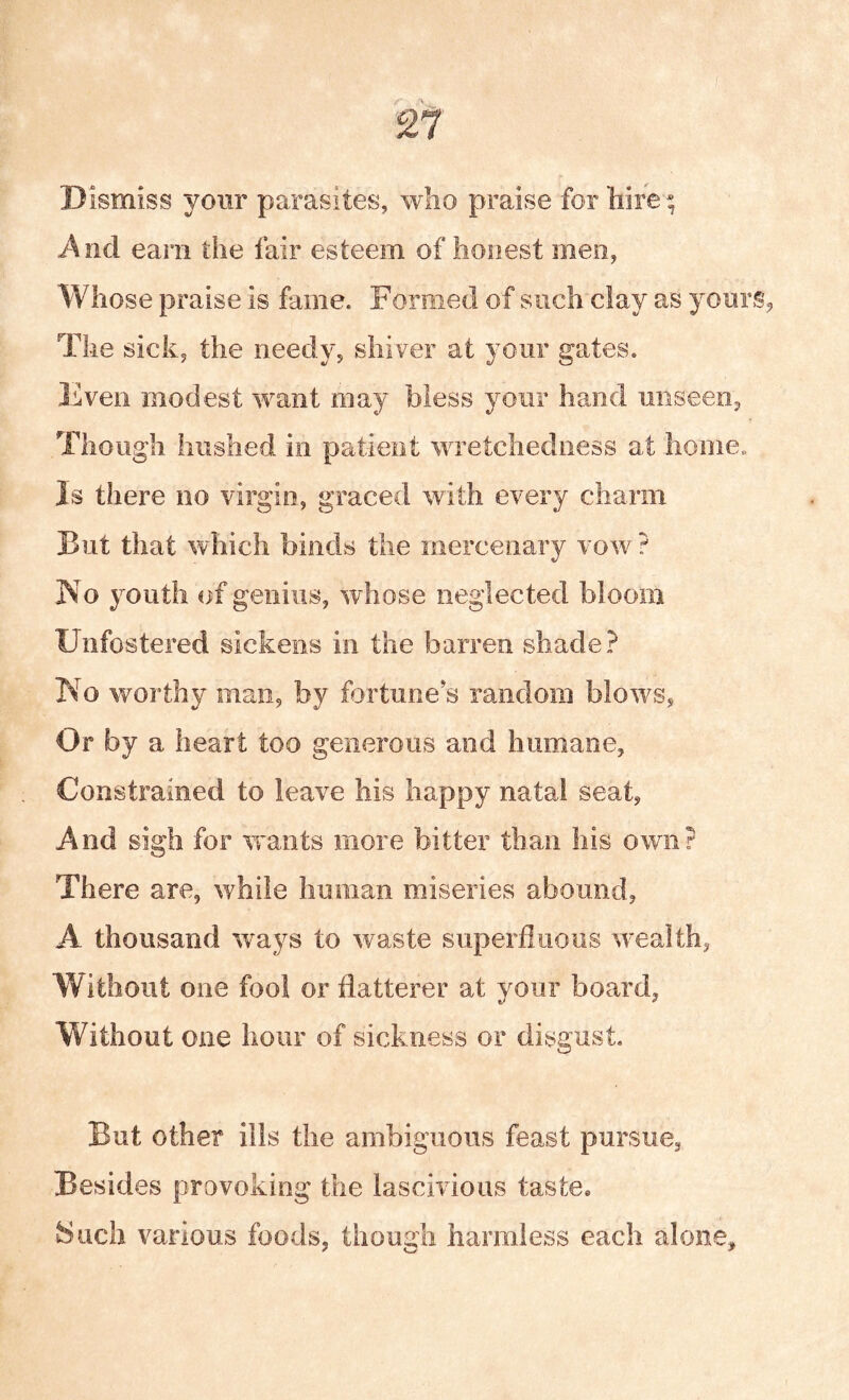 2l Dismiss your parasites, who praise for hire ^ i\ncl earn the fair esteem of honest men, Whose praise is fame. Formed of such clay as yours, The sick, the needy, shiver at your gates. Ivven modest want may bless your hand unseen, Though hushed in patient wretchedness at home. Is there no virgin, graced with every charm But that which binds the mercenary vow ? No youth of genius, whose neglected bloom Unfostered sickens in the barren shade? No worthy man, by fortune s random blows, Or by a heart too generous and humane, Constrained to leave his happy natal seat, And sigh for wants more bitter than his own? There are, while human miseries abound, A thousand ways to waste superfiiious wealth, Without one fool or flatterer at your board, Without one hour of sickness or disgust But other ills the ambiguous feast pursue, Besides provoking the lascivious taste. Such various foods, though harmless each alone.