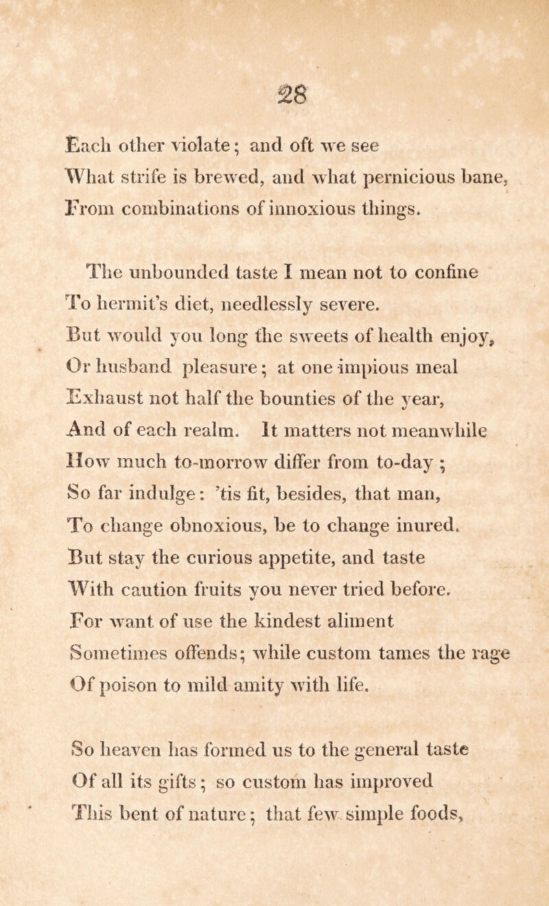 Each other violate; and oft we see What strife is brewed, and what pernicious bane. From combinations of innoxious things. The unbounded taste I mean not to confine To hermit’s diet, needlessly severe. But would you long the sweets of health enjoy^ Or husband pleasure; at one impious meal Exhaust not half the bounties of the year, And of each realm. It matters not meanwhile How much to-morrow differ from to-day ; So far indulge: ’tis fit, besides, that man, To change obnoxious, be to change inured. But stay the curious appetite, and taste With caution fruits you never tried before. For want of use the kindest aliment Sometimes offends; while custom tames the rage Of poison to mild amity with life. So heaven has formed us to the general taste Of all its gifts; so custom has improved This bent of nature; that few. simple foods,