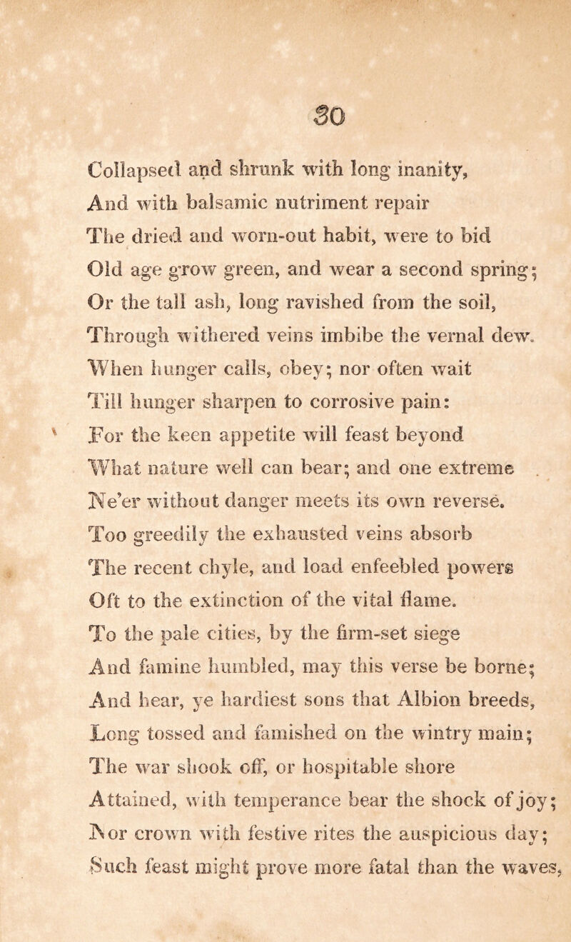 Collapsed and shrank with long inanity, And with balsamic nutriment repair The dried and worn-out habit, were to bid Old age grow green, and wear a second spring; Or the tall ash, long ravished from the soil, Through withered veins imbibe the vernal dew. When hunger calls, obey; nor often wait Till limiger sharpen to corrosive pain: For the keen appetite will feast beyond What nature well can bear; and one extreme Ke’er without danger meets its own reverse. Too greedily the exhausted veins absorb The recent chyle, and load enfeebled powers Oft to the extinction of the vital flame. To the pale cities, by the firm-set siege And famine humbled, may this verse be borne; And hear, ye hardiest sons that Albion breeds, Long tossed and famished on the wintry main; The war shook off, or hospitable shore Attained, with temperance bear the shock of joy; IN or crown with festive rites the auspicious day; Such feast might prove more fatal than the waves