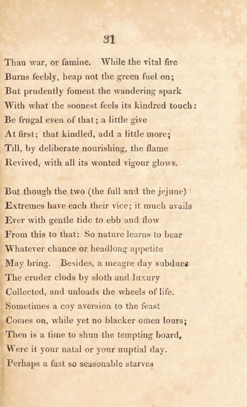 Than war, or famine. While the vital fire Burns feebly, heap not the green fuel on; But prudently foment the wandering spark With what the soonest feels its kindred touch; Be frugal even of that; a little give At first; that kindled, add a little more; Tdl, by deliberate nourishing, the flame Revived, with all its wonted vigour glows. But though the two (the full and the jejune) Extremes have each their vice; it much avails Ever with gentle tide to ebb and flow From this to that: So nature learns to bear Whatever chance or headlong appetite May bring. Besides, a meagre day subdues The cruder clods by sloth and luxury Collected, and unloads the wheels of life. Sometimes a coy aversion to the feast Comes on, while yet no blacker omen lours; Then is a time to shun the tempting board. Were it your natal or your nuptial day. Perhaps a fast so seasonable starves