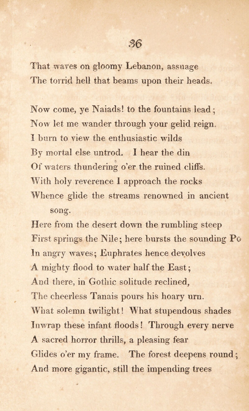 S6 That waves on gloomy Lebanon, assnage The torrid hell that beams upon their heads» Now come, ye Naiads! to the fountains lead; Now let me wander through your gelid reigUo 1 burn to view the enthusiastic wilds By mortal else iintrod. I hear the din Of waters thundering o’er the ruined cliffse With holy reverence i approach the rocks Whence glide the streams renowned in ancient song. Here from the desert down the rumbling steep First springs the Nile; here bursts the sounding Po In angry waves; Euphrates hence devolves A mighty flood to water half the East; And there, in Gothic solitude reclined, The cheerless Tanais pours his hoary urn. What solemn twilight! What stupendous shades In wrap these infant floods! Through every nerve A sacred horror thrills, a pleasing fear Glides o’er my frame. The forest deepens round; And more gigantic, still the impending trees