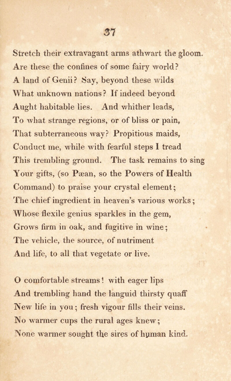 31 Stretch their extravagant arms athwart the gloom* Are these the confines of some fairy world? A land of Genii ? Say, beyond these wilds What unknown nations ? If indeed beyond Aught habitable lies. And whither leads, To what strange regions, or of bliss or pain, That subterraneous way? Propitious maids, Conduct me, while with fearful steps I tread This trembling ground. The task remains to sing Your gifts, (so Paean, so the Powers of Healtli Command) to praise your crystal element; The chief ingredient in heaven’s various works; Whose flexile genius sparkles in the gem, Grows firm in oak, and fugitive in wine; The vehicle, the source, of nutriment And life, to all that vegetate or live. O comfortable streams! with eager lips And trembling hand the languid thirsty quaff New life in you; fresh vigour fills their veins. No warmer cups the rural ages knew; None warmer sought the sires of human kind.