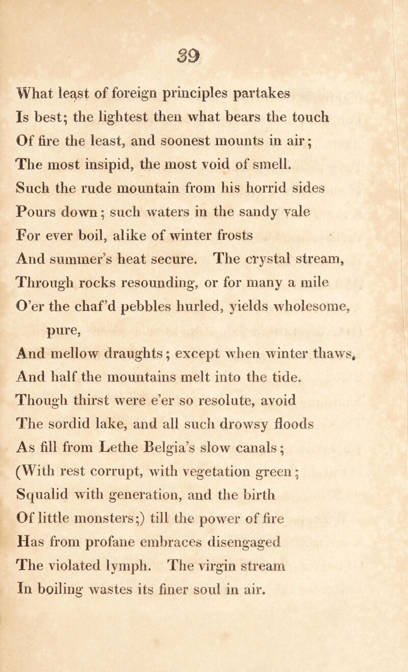 What least of foreign principles partakes Is best; the lightest then what bears the touch Of fire the least, and soonest mounts in air; The most insipid, the most void of smell. Such the rude mountain from his horrid sides Pours down; such waters in the sandy vale For ever boil, alike of winter frosts And summer’s heat secure. The crystal stream, Through rocks resounding, or for many a mile O’er the chaf’d pebbles hurled, yields wholesome, pure, And mellow draughts; except when winter thaws^ And half the mountains melt into the tide. Though thirst were e’er so resolute, avoid The sordid lake, and all such drowsy floods As fill from Lethe Belgia’s slow canals; (With rest corrupt, with vegetation green; Squalid with generation, and the birth Of little monsters;) till the power of fire Has from profane embraces disengaged The violated lymph. The virgin stream In boiling wastes its finer soul in air.