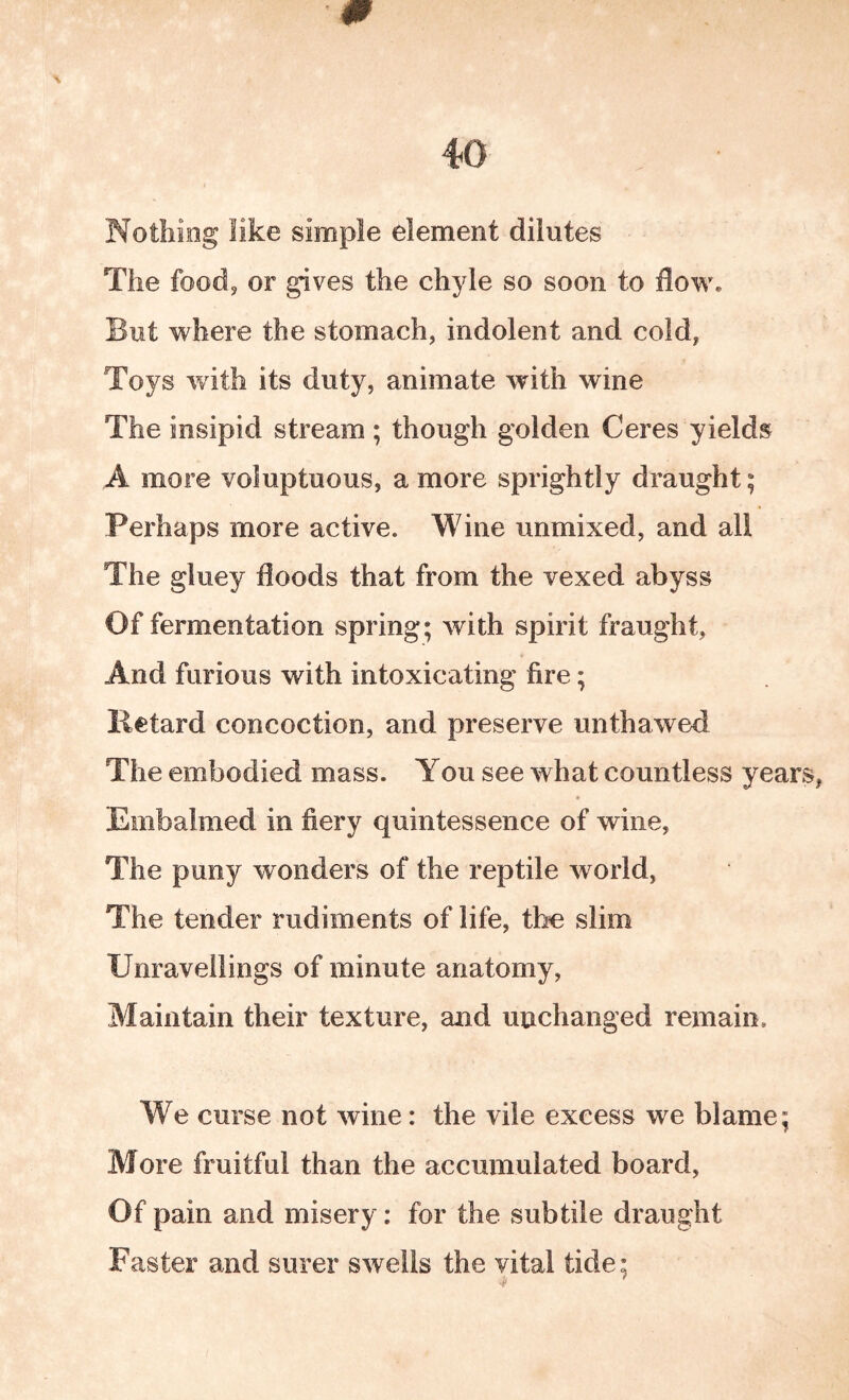 \ Nothing like simple element dilutes The food, or gives the chyle so soon to flow. But where the stomach, indolent and cold, Toys with its duty, animate with wine The insipid stream ; though golden Ceres yields A more voluptuous, a more sprightly draught; Perhaps more active. Wine unmixed, and all The gluey floods that from the vexed abyss Of fermentation spring; with spirit fraught, And furious with intoxicating fire; Retard concoction, and preserve unthawed The embodied mass. You see what countless years, Embalmed in fiery quintessence of wine. The puny wonders of the reptile world, The tender rudiments of life, the slim Unravellings of minute anatomy, Maintain their texture, and unchanged remain. We curse not wine: the vile excess we blame; More fruitful than the accumulated board. Of pain and misery: for the subtile draught Faster and surer swells the vital tide;