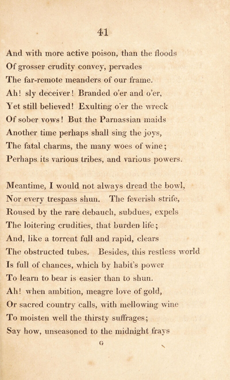 And with more active poison, than the floods Of grosser crudity convey, pervades The far-remote meanders of our frame. Ah 1 sly deceiver! Branded o’er and o’er, Yet still believed! Exulting o’er the wreck Of sober vows! But the Parnassian maids Another time perhaps shall sing the joys, The fatal charms, the many woes of wine; Perhaps its various tribes, and various powers. Meantime, I would not always dread the bowl, Nor every trespass shun. The feverish strife, Roused by the rare debauch, subdues, expels The loitering crudities, that burden life; And, like a torrent full and rapid, clears The obstructed tubes. Besides, this restless world Is full of chances, which by habit’s power To learn to bear is easier than to shun. Ah! when ambition, meagre love of gold, Or sacred country calls, with mellowing wine To moisten well the thirsty suffrages; Say how, unseasoned to the midnight frays G s