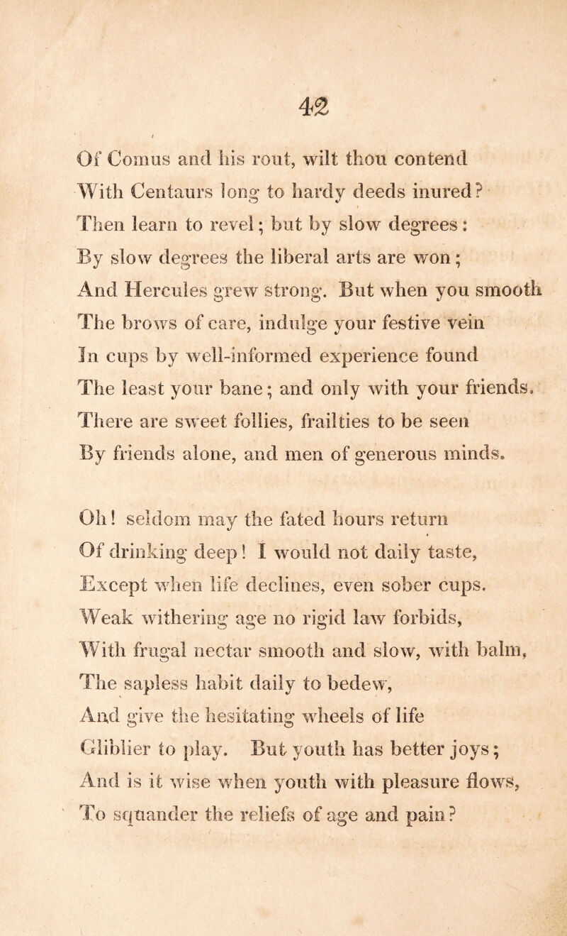 Of Comus and his rout, wilt thou contend With Centaurs long to hardy deeds inured? f Then learn to revel; but by slow degrees: Ey slow degrees the liberal arts are won; And Hercules grew strong. Eut when you smooth The brows of care, indulge your festive vein In cups by well-informed experience found The least your bane; and only with your friends. There are sw eet follies, frailties to be seen By friends alone, and men of generous minds* Oh! seldom may the fated hours return t Of drinking deep! I would not daily taste, Except wdieii life declines, even sober cups. Weak wdtheriog age no rigid law forbids, With frugal nectar smooth and slow, with balm, The sapless habit daily to bedew, And give the hesitating wdieels of life Glibber to play. But youth has better joys; And is it wise when youth with pleasure flows, To squander the reliefs of age and pain?