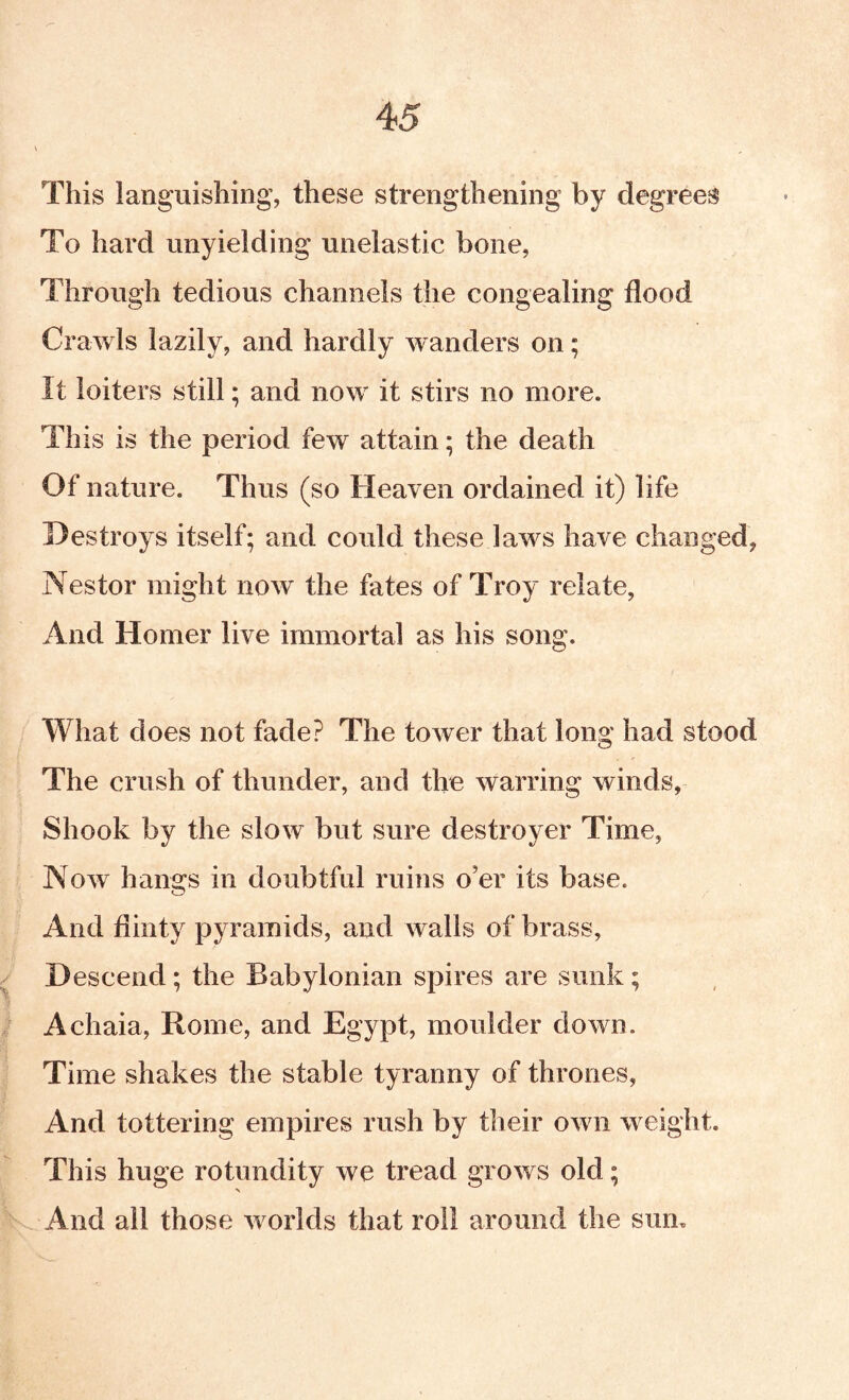 This languishing, these strengthening by degrees To hard unyielding unelastic bone, Through tedious channels the congealing flood Crawls lazily, and hardly wanders on; It loiters still; and now it stirs no more. This is the period few attain; the death Of nature. Thus (so Heaven ordained it) life Destroys itself; and could these laws have changed, Nestor might now the fates of Troy relate, And Homer live immortal as his song. What does not fade? The tower that long had stood The crush of thunder, and the warring winds, Shook by the slow but sure destroyer Time, Now hangs in doubtful ruins o’er its base. And flinty pyramids, and walls of brass. Descend; the Babylonian spires are sunk; Achaia, Rome, and Egypt, moulder down. Time shakes the stable tyranny of thrones, And tottering empires rush by their own weight. This huge rotundity we tread grows old; And all those worlds that roil around the sum