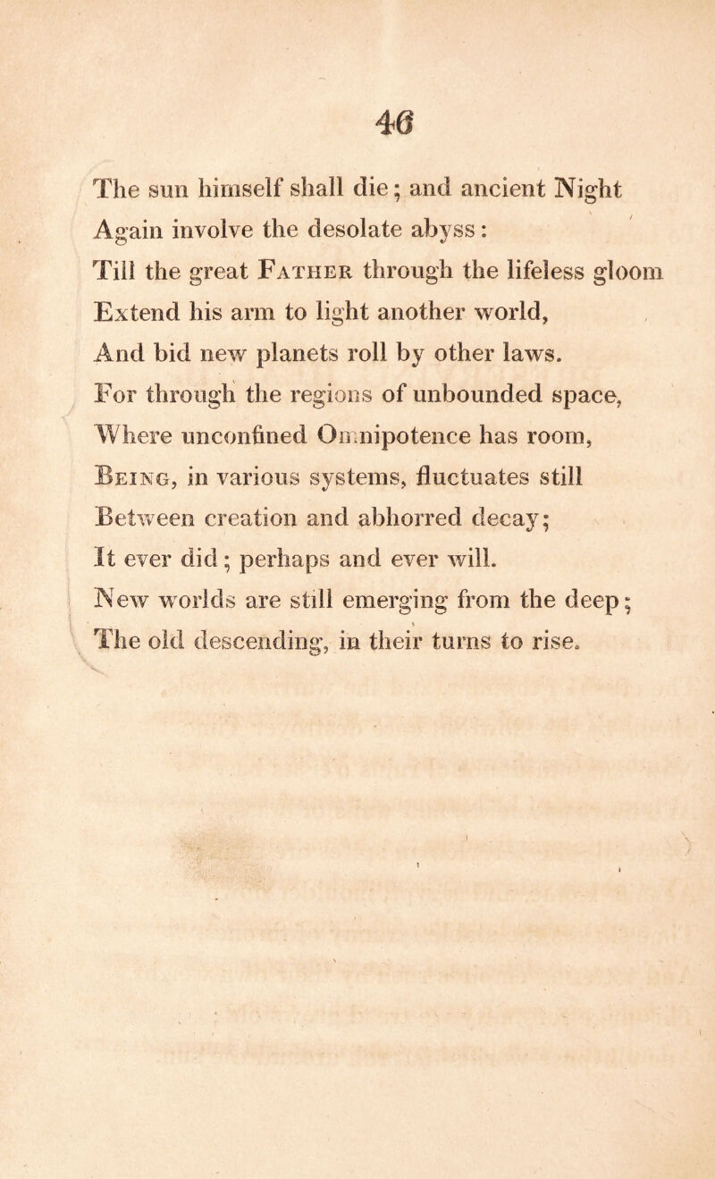 The sun himself shall die; and ancient Night Again involve the desolate abyss: Till the great Father through the lifeless gloom Extend his arm to light another world, And bid new planets roll by other laws. For through the regions of unbounded space, Where unconfined Onaiipotence has room, Being, in various systems, fluctuates still Between creation and abhorred decay; It ever did; perhaps and ever will. New worlds are still emerging from the deep; The old descending, in their turns to rise.