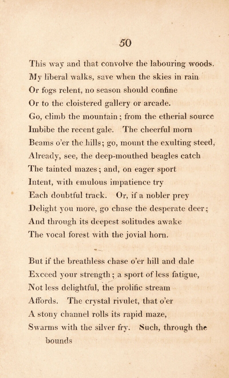 This way and that convolve the labouring woods. My liberal walks, save when the skies in rain Or fogs relent, no season should confine Or to the cloistered gallery or arcade. Go, climb the mountain; from the etherial source Imbibe the recent gale. The cheerful morn Beams o’er the hills; go, mount the exulting steeds Already, see, the deep-mouthed beagles catch The tainted mazes; and, on eager sport Intent, with emulous impatience try Each doubtful track. Or, if a nobler prey Delight you more, go chase the desperate deer; And through its deepest solitudes awake The vocal forest with the jovial horn. But if the breathless chase o’er hill and dale Exceed your strength ; a sport of less fatigue, Not less delightful, the prolific stream Affords. The crystal rivulet, that o’er A stony channel rolls its rapid maze, Swarms with the silver fry. Such, through the