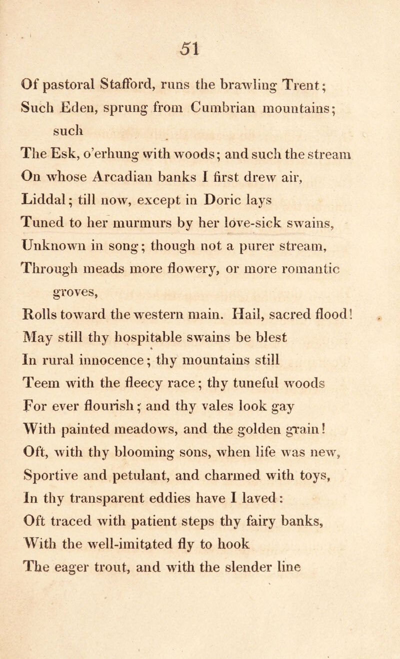 I 51 Of pastoral Stafford, runs the brawling Trent; Such Eden, sprung from Cumbrian mountains; such The Esk, o’erhuiig with woods; and such the stream On whose Arcadian banks I first drew air, Liddal; till now, except in Doric lays Tuned to her murmurs by her love-sick swains, Unknown in song; though not a purer stream, Through meads more flowery, or more romantic groves, Rolls toward the western main. Hail, sacred flood! May still thy hospitable swains be blest In rural innocence; thy mountains still Teem with the fleecy race; thy tuneful woods For ever flourish; and thy vales look gay With painted meadows, and the golden gTain! Oft, with thy blooming sons, when life was new, Sportive and petulant, and charmed with toys, In thy transparent eddies have I laved: Oft traced with patient steps thy fairy banks. With the well-imitated fly to hook The eager trout, and wdth the slender line