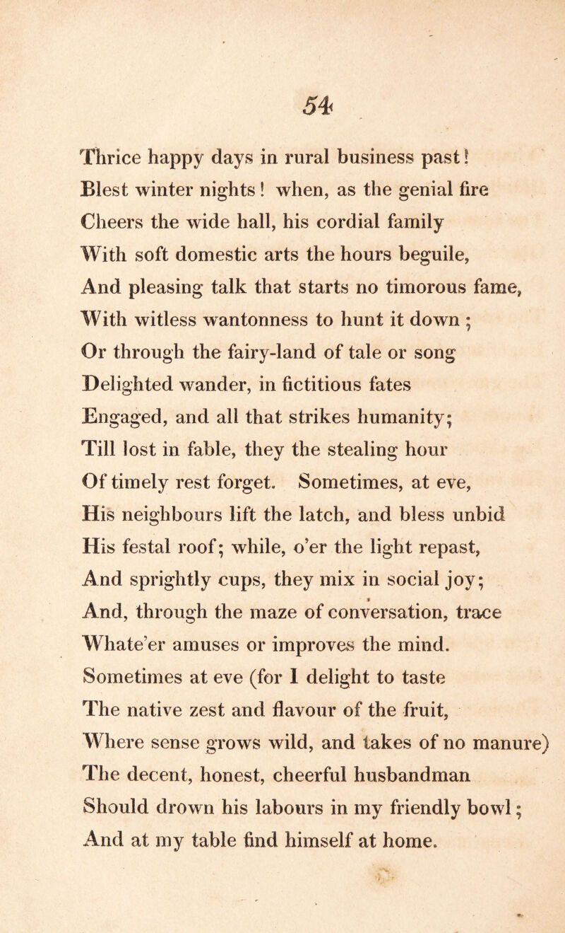 54< Thrice happy days in rural business past! Blest winter nights ! when, as the genial fire Cheers the wide hall, his cordial family With soft domestic arts the hours beguile, And pleasing talk that starts no timorous fame, With witless wantonness to hunt it down ; Or through the fairy-land of tale or song Delighted wander, in fictitious fates Engaged, and all that strikes humanity; Till lost in fable, they the stealing hour Of timely rest forget. Sometimes, at eve, His neighbours lift the latch, and bless unbid His festal roof; while, o’er the light repast. And sprightly cups, they mix in social joy; » And, through the maze of conversation, trace W hate’er amuses or improves the mind. Sometimes at eve (for 1 delight to taste The native zest and flavour of the fruit. Where sense grows wild, and takes of no manure) The decent, honest, cheerful husbandman Should drown his labours in my friendly bowl; And at my table find himself at home.