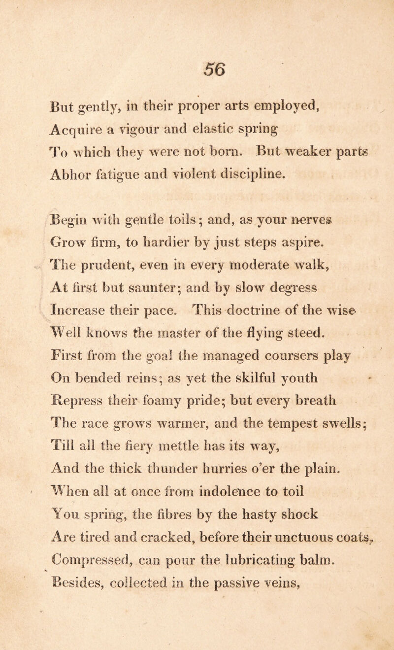 But gently, in their proper arts employed, Acquire a vigour and elastic spring To which they were not born. But weaker parts Abhor fatigue and violent discipline. Begin with gentle toils; and, as your irerves Grow firm, to hardier by just steps aspire. The prudent, even in every moderate walk, At first but saunter; and by slow degress Increase their pace. This doctrine of the wise Well knows the master of the flying steed. First from the goal the managed coursers play On bended reins; as yet the skilful youth Repress their foamy pride; but every breath The race grows warmer, and the tempest swells; Till all the fiery mettle has its way. And the thick thunder hurries o’er the plain. When all at once from indolence to toil You spring, the fibres by the hasty shock Are tired and cracked, before their unctuous coats. Compressed, can pour the lubricating balm. Besides, collected in the passive veins,