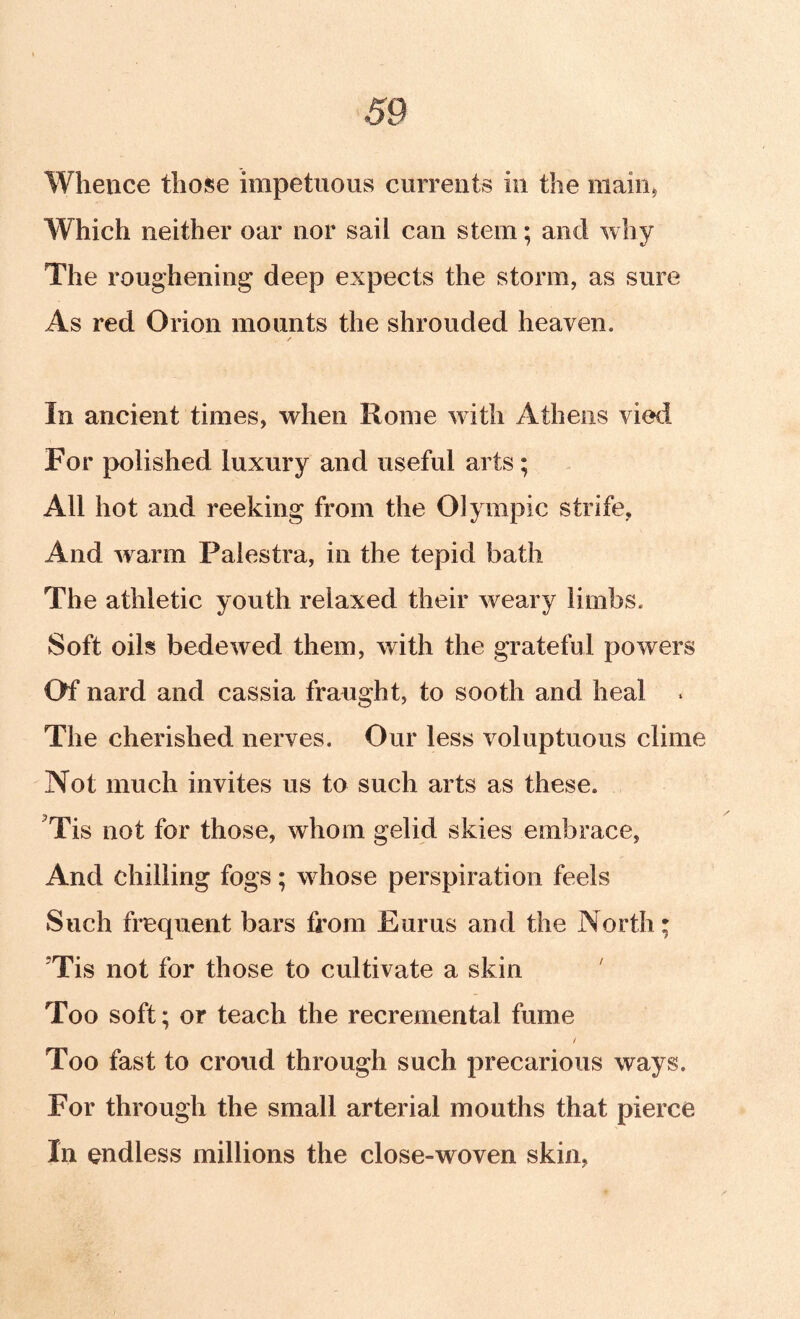 Whence those impetuous currents in the raaiiij Which neither oar nor sail can stem; and why The roughening deep expects the storm, as sure As red Orion mounts the shrouded heaven. In ancient times, when Rome with Athens vied For polished luxury and useful arts; All hot and reeking from the Olympic strife, And warm Palestra, in the tepid bath The athletic youth relaxed their weary limbs. Soft oils bedewed them, with the grateful powers Of nard and cassia fraught, to sooth and heal « The cherished nerves. Our less voluptuous clime Not much invites us to such arts as these. 'Tis not for those, whom gelid skies embrace, And chilling fogs; w^hose perspiration feels Such frequent bars from Eurus and the North; ’Tis not for those to cultivate a skin ' Too soft; or teach the recremental fume / Too fast to croud through such precarious ways. For through the small arterial mouths that pierce In endless millions the close-woven skin,