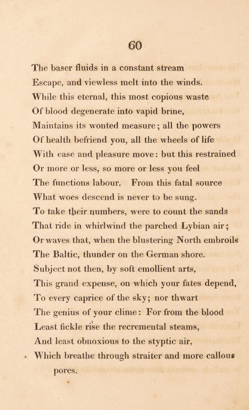 The baser fluids in a constant stream Escape, and viewless melt into the winds. While this eternal, this most copious waste Of blood degenerate into vapid brine, Maintains its wonted measure; all the powers Of health befriend you, all the wheels of life With ease and pleasure move: but this restrained Or more or less, so more or less you feel The functions labour. From this fatal source What woes descend is never to be sung. To take their numbers, were to count the sands That ride in whirlwind the parched Lybian air; Or waves that, when the blustering North embroils The Baltic, thunder on the German shore. Subject not then, by soft emollient arts, This grand expense, on which your fates depend, To every caprice of the sky; nor thwart The genius of your clime: For from the bjood Least fickle rise the recremental steams, And least obnoxious to the styptic air, - Which breathe through straiter and more callous pores.