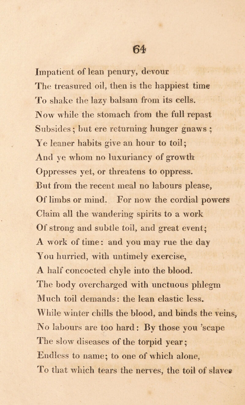 Impatient of lean penury, devour The treasured oil, then is the happiest time To shake the lazy balsam from its cells. ]N ow while the stomach from the full repast Subsides; but ere returning hunger gnaws ; Ye leaner habits give an hour to toil; And ye whom no luxuriancy of growth Oppresses yet, or threatens to oppress. But from the recent meal no labours please, Of limbs or mind. For now the cordial powers Claim all the wandering spirits to a work Of strong and subtle toil, and great event; A work of time: and you may rue the day You hurried, with untimely exercise, A half concocted chyle into the blood. The body overcharged with unctuous phlegm Much toil demands: the lean elastic less. While winter chills the blood, and binds the veins. No labours are too hard: By those you ’scape The slow diseases of the torpid year; Endless to name; to one of which alone, To that which tears the nerves, the toil of slaves