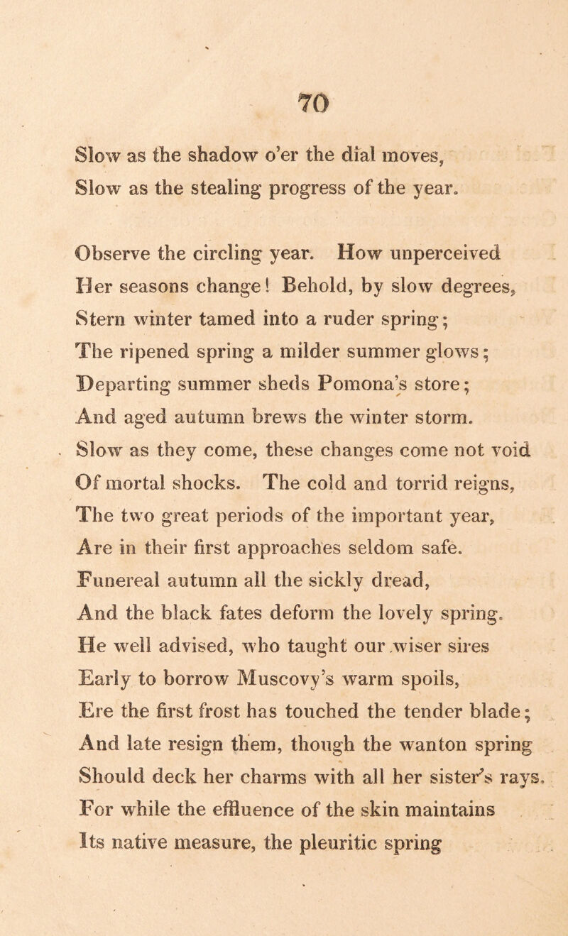 Slow as the shadow o’er the dial moves, Slow as the stealing* progress of the year. Observe the circling year. How unperceived Her seasons change! Behold, by slow degrees^ Stern winter tamed into a ruder spring; The ripened spring a milder summer glows; Departing summer sheds Pomona’s store; And aged autumn brews the winter storm. Slow as they come, these changes come not void Of mortal shocks. The cold and torrid reigns, The two great periods of the important year. Are in their first approaches seldom safe. Funereal autumn all the sickly dread. And the black fates deform the lovely spring. He well advised, who taught our wiser sires Early to borrow Muscovy’s warm spoils, Ere the first frost has touched the tender blade; And late resign them, though the ^vanton spring Should deck her charms with all her sister^s rays. For while the effluence of the skin maintains Its native measure, the pleuritic spring