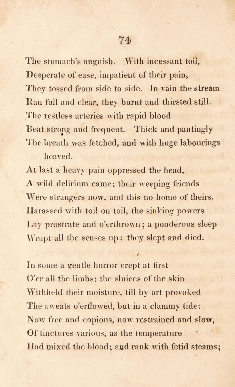 74< The stomach’s anguish. With incessant toil, Desperate of ease, impatient of their pain. They tossed from side to side. In vain the stream Ran fidl and clear, they burnt and thirsted still. The restless arteries with rapid blood Beat strong and frequent. Thick and pantingly The breath was fetched, and with huge labourings heaved. At last a heavy pain oppressed the head, A uild delirium came; their weeping friends Were strangers now, and this no home of theirs. Harassed with toil on toil, the sinking powers Lay prostrate and o’erthrov^n; a ponderous sleep W rapt all the senses up : they slept and died. In some a gentle horror crept at first O’er all the limbs; the sluices of the skin Withheld their moisture, till by art provoked The sweats o’erdowed, but in a clammy tide: Now free and copious, now restrained and slow, Of tinctures various, as the temperature Had mixed the blood; and rank with fetid steams;