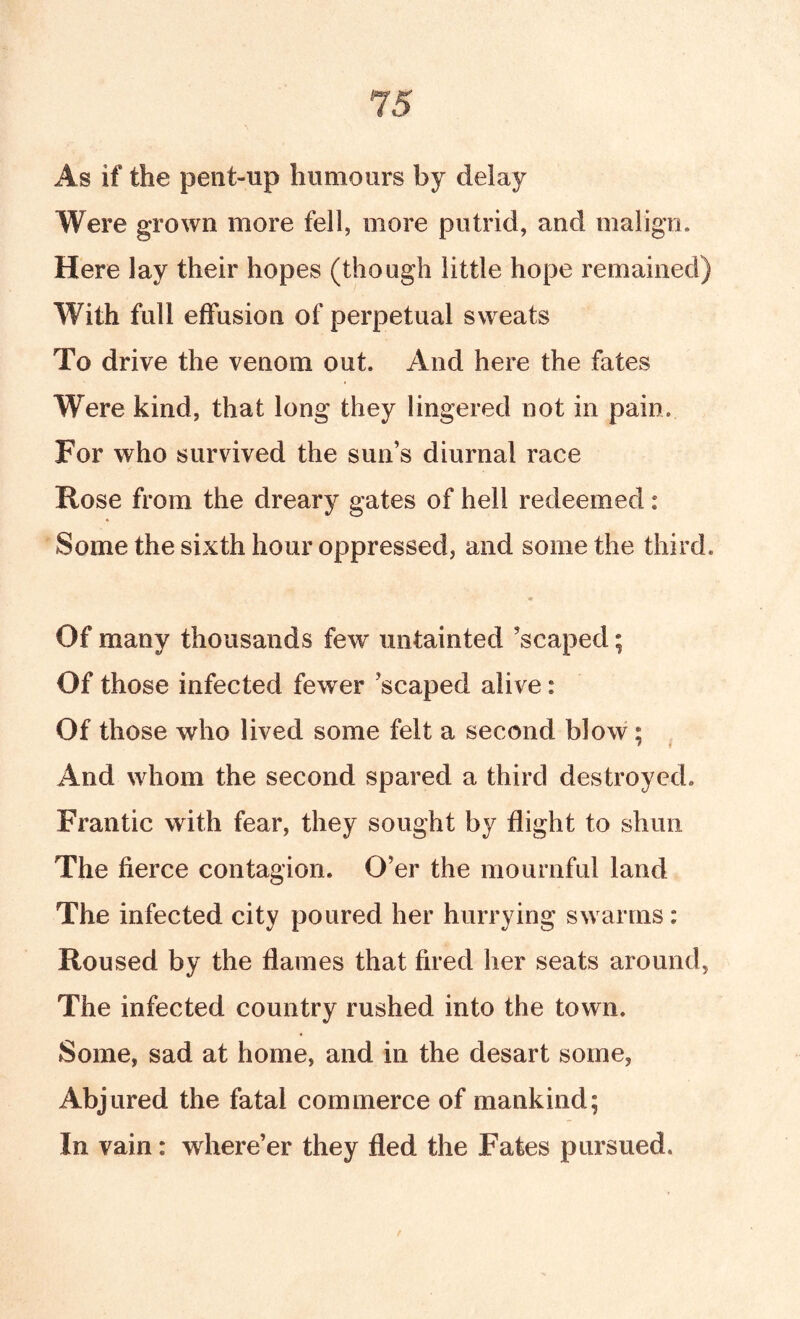 As if the pent-up humours by delay Were grown more fell, more putrid, and malign. Here lay their hopes (though little hope remained) With full effusion of perpetual sweats To drive the venom out. And here the fates Were kind, that long they lingered not in pain. For who survived the sun’s diurnal race Rose from the dreary gates of hell redeemed: Some the sixth hour oppressed, and some the third. Of many thousands few untainted ’scaped; Of those infected fewer ’scaped alive: Of those who lived some felt a second blow; f f And whom the second spared a third destroyed. Frantic with fear, they sought by flight to shun The fierce contagion. O’er the mournful land The infected city poured her hurrying swarms; Roused by the flames that fired her seats around, The infected country rushed into the town. Some, sad at home, and in the desart some, Abjured the fatal commerce of mankind; In vain: where’er they fled the Fates pursued.