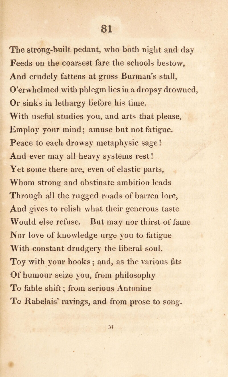 The strong-built pedant, who both night and day Feeds on the coarsest fare the schools bestow, And crudely fattens at gross Burmaii s stall, O’er whelmed with phlegm lies in a dropsy drowned, Or sinks in lethargy Before his time. With useful studies you, and arts that please, Employ your mind; amuse but not fatigue. Peace to each drowsy metaphysic sage! And ever may all heavy systems rest! Yet some there are, even of elastic parts, Whom strong and obstinate ambition leads Through all the rugged roads of barren lore. And gives to relish what their generous taste Would else refuse. But may nor thirst of fame Nor love of knowledge urge you to fatigue With constant drudgery the liberal soul. Toy with your books; and, as the various fits Of humour seize you, from philosophy To fable shift; from serious Antonine To Rabelais’ ravings, and from prose to song.