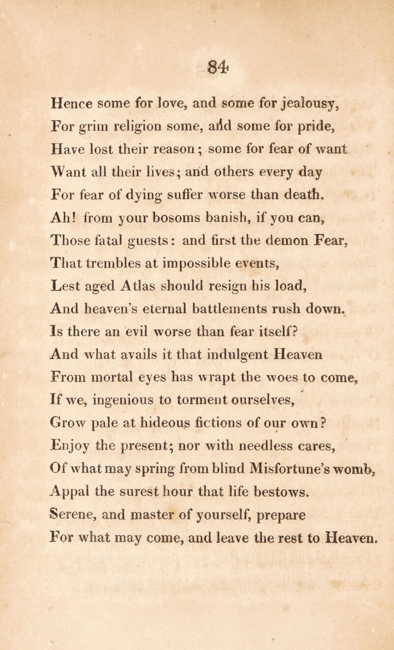 Hence some for love, and some for jealousy. For grim religion some, arid some for pride, Have lost their reason; some for fear of want Want all their lives; and others every day For fear of dying suffer worse than death. Ah! from your bosoms banish, if you can, Those fatal guests: and first the demon Fear, That trembles at impossible events, Lest aged Atlas should resign his load. And heaven’s eternal battlements rush down. Is there an evil worse than fear itself? And what avails it that indulgent Heaven From mortal eyes has wrapt the woes to come, If we, ingenious to torment ourselves, Grow pale at hideous fictions of our owm? Enjoy the present; nor with needless cares. Of what may spring from blind Misfortune’s womb, Appal the surest hour that life bestows. Serene, and master of yourself, prepare For what may come, and leave the rest to Heaven.