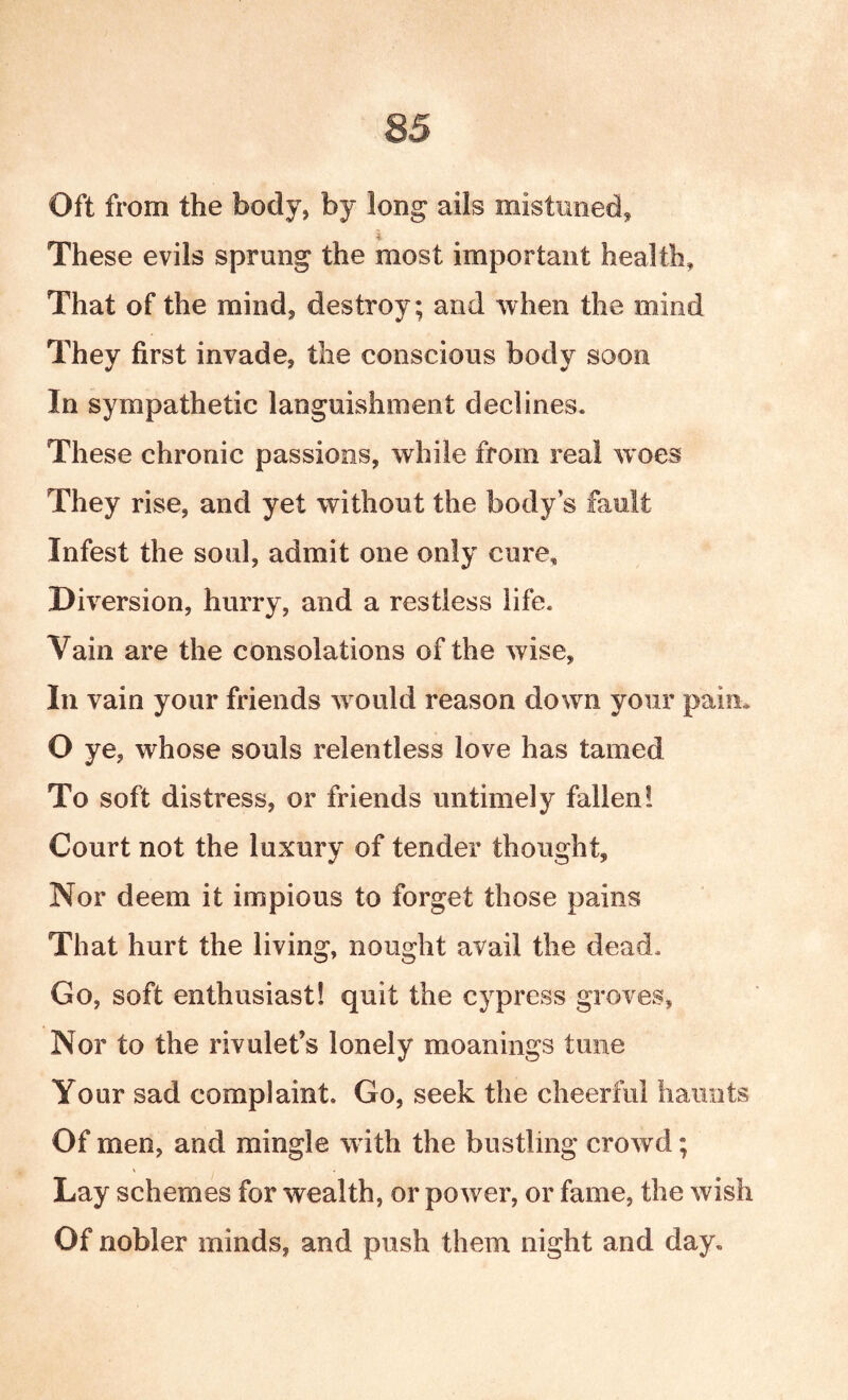 Oft from the body, by long ails mistimed, These evils sprung the most important health. That of the mind, destroy; and when the mind They first invade, the conscious body soon In sympathetic languishment declines. These chronic passions, while from real w oes They rise, and yet without the body’s fault Infest the soul, admit one only cure. Diversion, hurry, and a restless life. Vain are the consolations of the wise, In vain your friends w ould reason down your pain* O ye, whose souls relentless love has tamed To soft distress, or friends untimely fallen! Court not the luxury of tender thought. Nor deem it impious to forget those pains That hurt the living, nought avail the dead. Go, soft enthusiast! quit the cypress groves. Nor to the rivulet’s lonely meanings tune Your sad complaint. Go, seek the cheerful haunts Of men, and mingle with the bustling crowd; Lay schemes for wealth, or power, or fame, the wish Of nobler minds, and push them night and day.