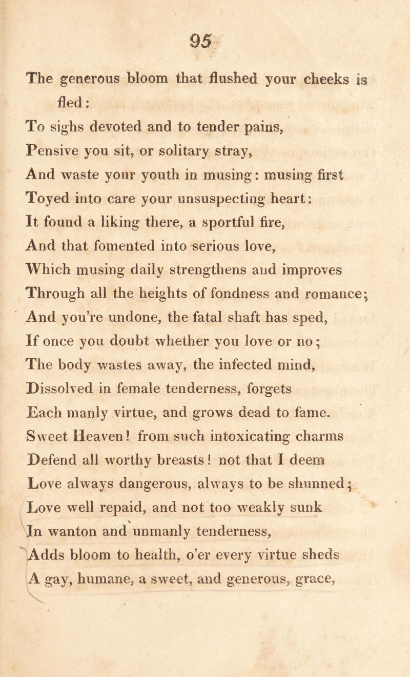 The generous bloom that flushed your cheeks is fled: To sighs devoted and to tender pains,, Pensive you sit, or solitary stray, And waste your youth in musing: musing first Toyed into care your unsuspecting heart: It found a liking there, a sportful fire, And that fomented into serious love, Which musing daily strengthens and improves Through all the heights of fondness and romance; And you’re undone, the fatal shaft has sped. If once you doubt whether you love or no; The body wastes away, the infected mind. Dissolved in female tenderness, forgets Each manly virtue, and grows dead to fame. Sweet Heaven! from such intoxicating charms Defend all worthy breasts! not that I deem Love always dangerous, always to be shunned; Love well repaid, and not too weakly sunk V In wanton and unmanly tenderness, Adds bloom to health, o’er every virtue sheds A gay, humane, a sweet, and generous, grace,