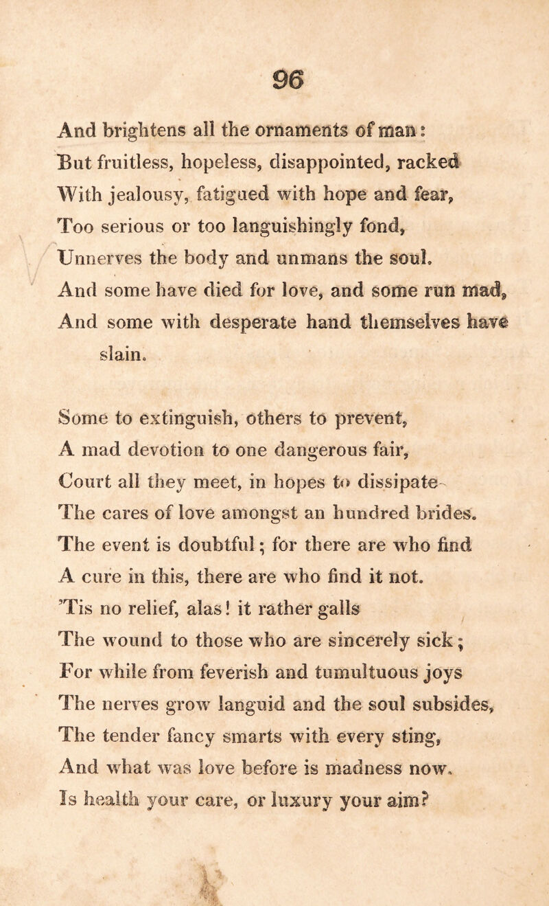 And brightens all the ornaments of man; But fruitless, hopeless, disappointed, racked With jealousy, fatigued with hope and fear, Too serious or too languishingly fond, Unnerves the body and unmans the souL And some have died for love, and some run mad, And some with desperate hand themselves have slain. Some to extinguish, others to prevent, A mad devotion to one dangerous fair, Court all they meet, in hopes to dissipate The cares of love amongst an hundred brides. The event is doubtful; for there are who find A cure in this, there are who find it not. ’Tis no relief, alas! it rather galls The wound to those who are sincerely sick; For while from feverish and tumultuous joys The nerves grow languid and the soul subsides, The tender fancy smarts with every sting, And what was love before is madness now. Is health your care, or luxury your aim?