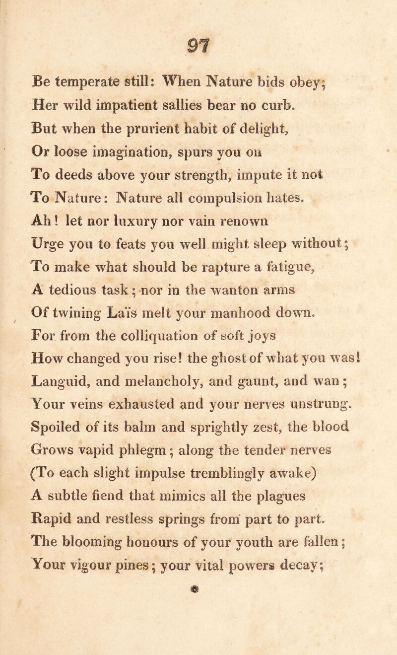 Be temperate still: When Nature bids obey; Her wild impatient sallies bear no curb* But when the prurient habit of delight. Or loose imagination, spurs you on To deeds above your strength, impute it not To Nature: Nature all compulsion hates. Ah! let nor luxury nor vain renown Urge you to feats you well might sleep without; To make what should be rapture a fatigue, A tedious task; nor in the wanton arms Of twining Lais melt your manhood down. For from the colliquation of soft joys How changed you rise! the ghost of what you was! Languid, and melancholy, and gaunt, and wan; Your veins exhausted and your nerves unstrung. Spoiled of its balm and sprightly zest, the blood Grows vapid phlegm; along the tender nerves (To each slight impulse tremblingly awake) A subtle fiend that mimics all the plagues Rapid and restless springs from* part to part. The blooming honours of your youth are fallen; Your vigour pines; your vital powers decay;