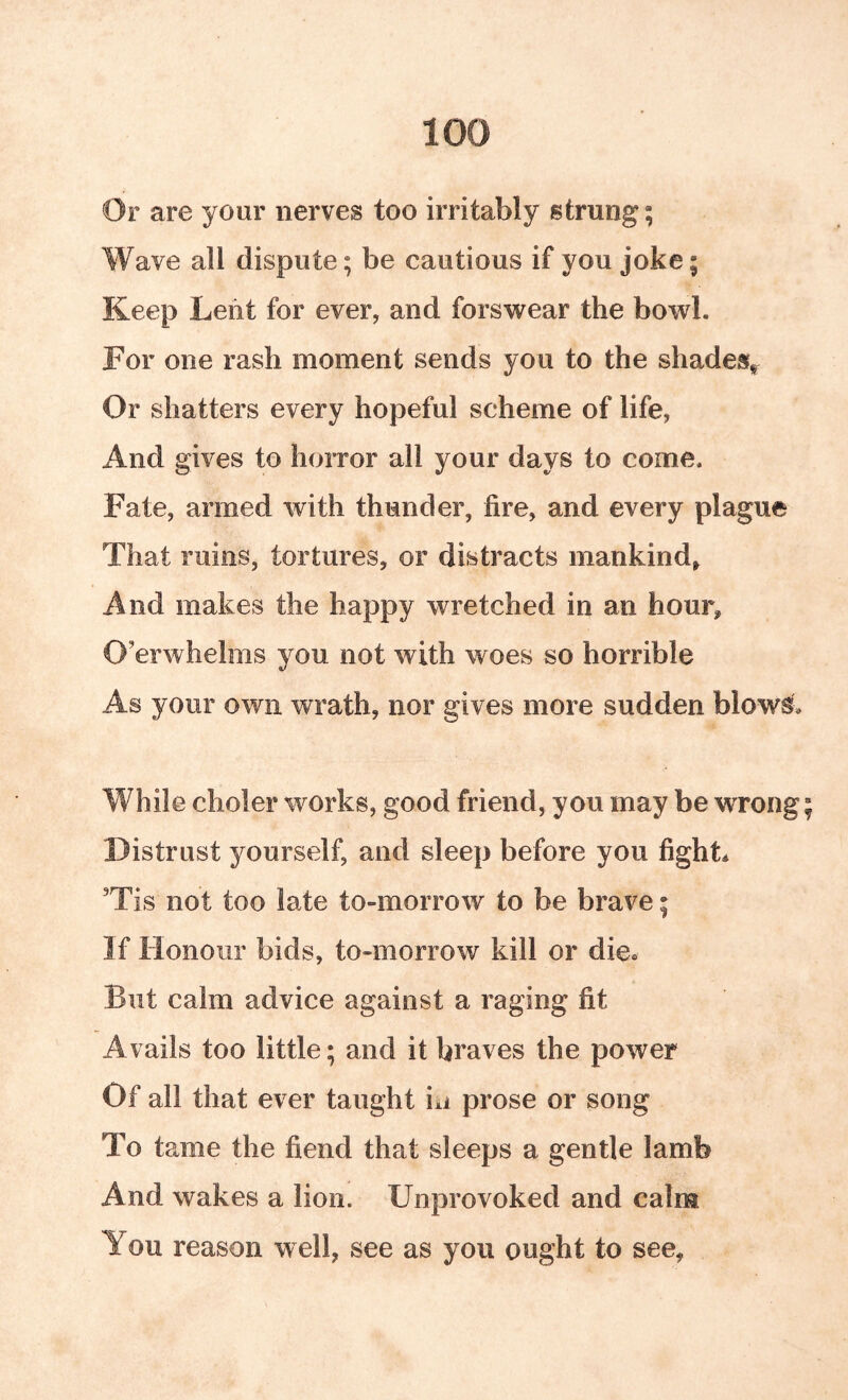 Or are your nerves too irritably strung; Wave all dispute; be cautious if you joke; Keep Lent for ever, and fors^vear the bowl. For one rash moment sends you to the shades^ Or shatters every hopeful scheme of life, And gives to horror all your days to come. Fate, armed with thunder, fire, and every plague That ruins, tortures, or distracts mankind, And makes the happy wretched in an hour, O’erwhelms you not with woes so horrible As your own wrath, nor gives more sudden blows. While choler works, good friend, you may be wrong Distrust yourself, and sleep before you fight* 'Tis not too late to-morrow to be brave; If Honour bids, to-morrow kill or die. But calm advice against a raging fit Avails too little; and it braves the power Of all that ever taught ixi prose or song To tame the fiend that sleeps a gentle lamb And wakes a lion. Unprovoked and calm You reason well, see as you ought to see.