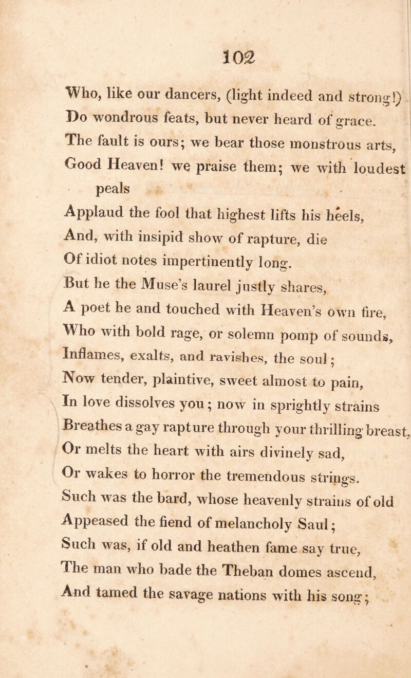 Who, like our dancers, (light indeed and strong!). Do wondrous feats, but never heard of grace. The fault is ours; we bear those monstrous arts, Good Heaven! we praise them; we with loudest peals Applaud the fool that highest lifts his heels. And, with insipid show of rapture, die Of idiot notes impertinently long. But he the Muse’s laurel justly shares, A poet he and touched with Heaven’s own fire Who with bold rage, or solemn pomp of sounds, Inflames, exalts, and ravishes, the soul; Now tender, plaintive, sweet almost to pain, In love dissolves you; now^ in sprightly strains ^ Breathes a gay rapture through your thrilling breast, Or melts the heart with airs divinely sad. Or wakes to horror the tremendous strings. Such was the bard, whose heavenly strains of old Appeased the fiend of melancholy Saul; Such was, if old and heathen fame say true, The man who bade the Theban domes ascend, And tamed the savage nations with his sons:;