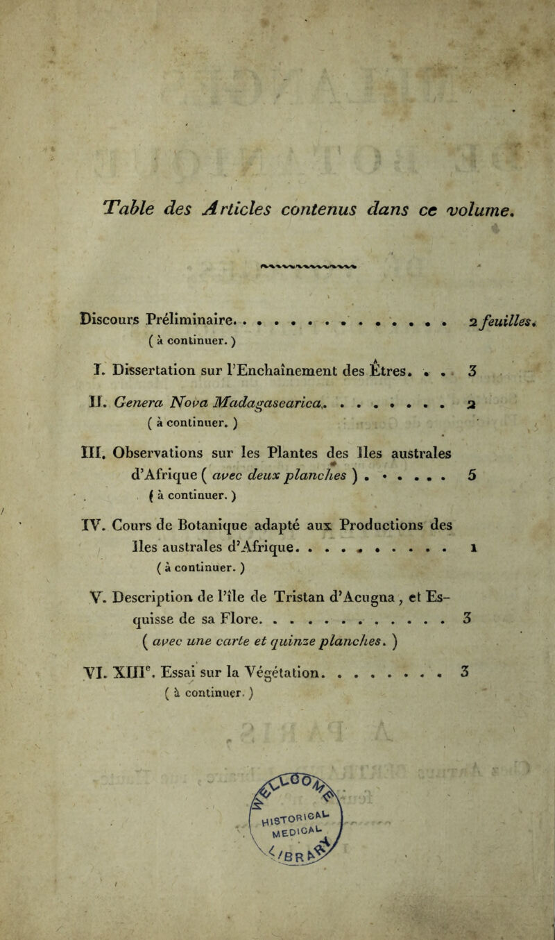 Table des Articles contenus dans cc volume, Discours Préliminaire n feuilles ( à continuer. ) T. Dissertation sur l’Enchaînement des Etres. • . 3 II, Généra Noua Madagasearica, 2 ( à continuer. ) III. Observations sur les Plantes des lies australes d’Afrique ( auec deux planches ) 5 , ( à continuer. ) IV. Cours de Botanique adapté aux Productions des lies australes d’Afrique. . . . i ( à continuer. ) V. Description de l’île de Tristan d’Acugna, et Es- quisse de sa Flore 3 ( auec une carte et quinze planches^ ) VI. XÏÏF. Essai sur la Végétation 3 ( à continuer.}