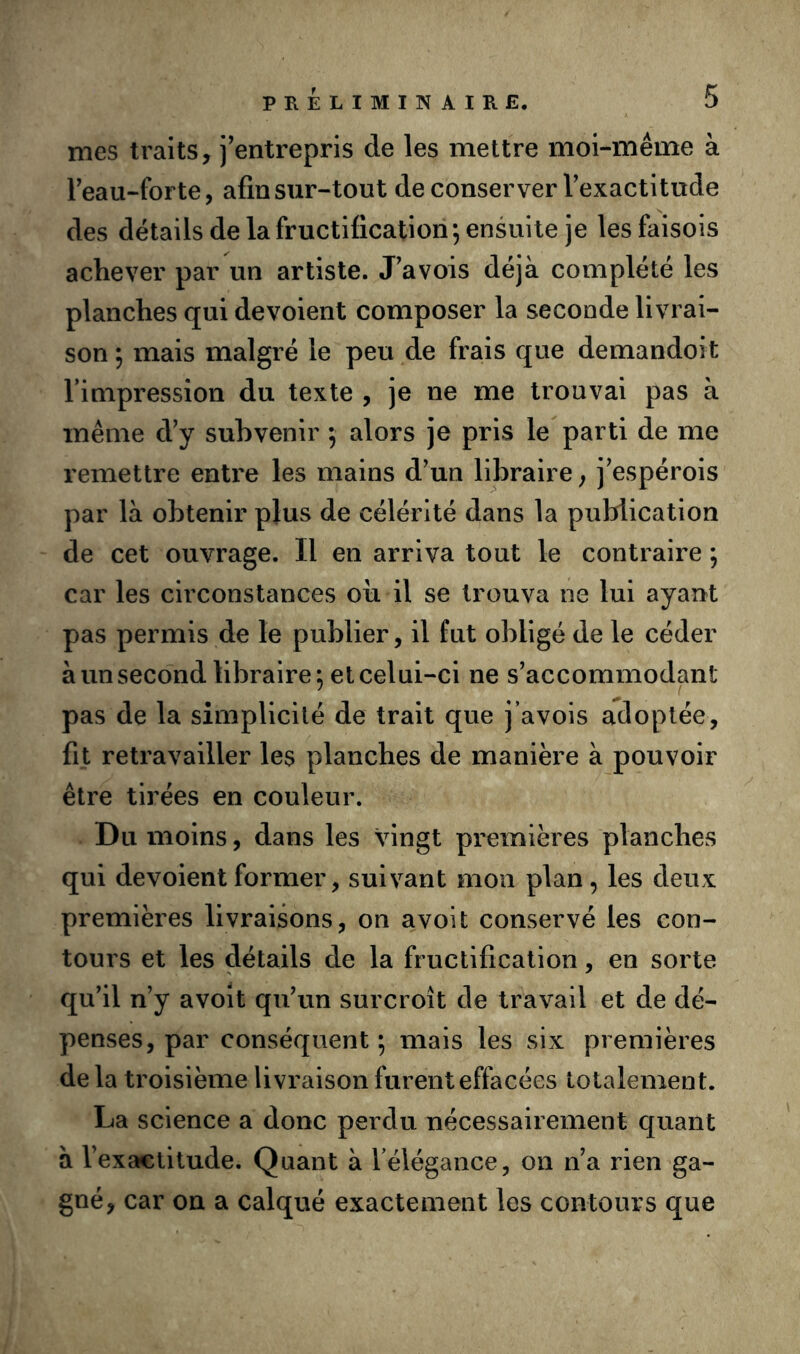 mes traits, j’entrepris de les mettre mol-méme à Teau-forte, afin sur-tout deconserver Texactitude des détails de la fructification; ensuite je lesfaisois achever par un artiste. J’avois déjà complété les planches qui dévoient composer la seconde livrai- son ; mais malgré le peu de frais que demandoit l’impression du texte , je ne me trouvai pas à même d’y subvenir ; alors je pris le parti de me remettre entre les mains d’un libraire; j’espérois par là obtenir plus de célérité dans la publication de cet ouvrage. Il en arriva tout le contraire ; car les circonstances ou il se trouva ne lui ayant pas permis de le publier, il fut obligé de le céder àun second libraire; et celui-ci ne s’accommodant pas de la simplicité de trait que j’avois adoptée, fit retravailler les planches de manière à pouvoir être tirées en couleur. Du moins, dans les vingt premières planches qui dévoient former, suivant mon plan, les deux premières livraisons, on a voit conservé les con- tours et les détails de la fructification, en sorte qu'il n’y avoît qu’un surcroît de travail et de dé- penses, par conséquent ; mais les six premières de la troisième livraison furent effacées totalement. La science a donc perdu nécessairement quant à l’exactitude. Quant à l’élégance, on n’a rien ga- gné, car on a calqué exactement les contours que