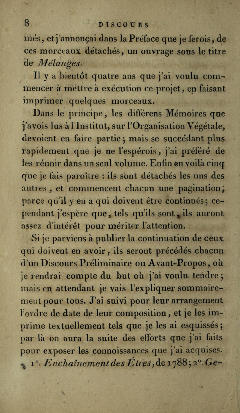 mes, et j’annonçai dans la Préface que je ferols, de ces morceaux détachés, un ouvrage sous le titre de^ Mélanges- Il y a bientôt quatre ans que j’ai voulu com- mencer à mettre à exécution ce projet, en faisant imprimer quelques morceaux. Dans le principe, les différens Mémoires que j’avois lus àrinstitut, sur l’Organisation Végétale, dévoient en faire partie ; mais se succédant plus rapidement que je ne l’espérois, j’ai préféré de les réunir dans un seul volume. Enfin en voilà cinq que je fais paroîlre : ils sont détachés les uns des autres, et commencent chacun une pagination J parce qufil y en a qui doivent être continués; ce- pendant j’espère que, tels qu’ils sont, ils auront assez d’intérêt pour mériter l’attention. Si je parviens à publier la continuation de ceux qui doivent en avoir, ils seront précédés chacun d’un Discours Préliminaire ou Avant-Propos, ou je rendrai compte du but oix j’ai voulu tendre; mais en attendant je vais l’expliquer sommaire- ment pour tous. J’ai suivi pour leur arrangement l’ordre de date de leur composition, et je les im- prime textuellement tels que je les ai esquissés ; par là on aura la suite des efforts que j’ai faits pour exposer les ^connoissances que j’ai acquises. ^ i”. E nchaînement des Êtres Ge-