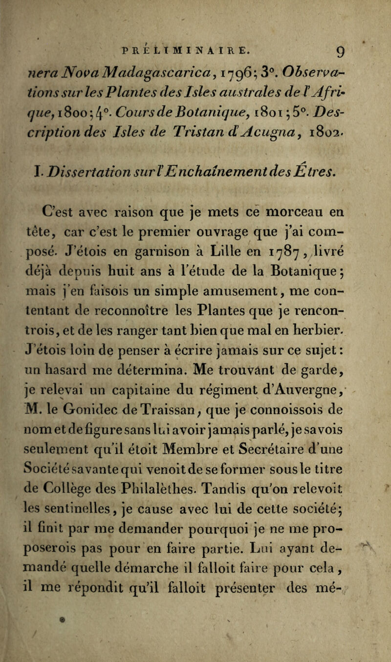 liera Nova Madagascarica^ 1796; 3®. Observac- tions sur les Plantes des Isles australes de t Af ri* i8oo*,4'^- Cours de Botaniquey i8oi Des- cription des Isles de Tristan d! Acugna, 1802- I. Dissertation suri! Enchaînement des Êtres. Cest avec raison que je mets ce morceau en tête, car c’est le premier ouvrage que j’ai com- posé. J’étois en garnison à Lille en 1787, livré déjà depuis huit ans à Tétude de la Botanique ; mais j’en faisois un simple amusement, me con- tentant de reconnoître les Plantes que je rencon- trois, et de les ranger tant bien que mal en herbier- J etois loin de penser à écrire jamais sur ce sujet : un hasard me détermina. Me trouvant de garde, je relevai un capitaine du régiment d’Auvergne,’ M. le Gonidec deTraissan; que je connoissois de nom et de figure sans lui avoir jamais parlé, je sa vois seulement qu’il étoit Membre et Secrétaire d’une Société savante qui venoitde se former sous le titre de Collège des Philalèthes. Tandis qu’on relevoit les sentinelles, je cause avec lui de cette société; il finit par me demander pourquoi je ne me pro- poserois pas pour en faire partie. Lui ayant de- mandé quelle démarche il falloit faire pour cela, il me répondit qu’il falloit présenter des mé-