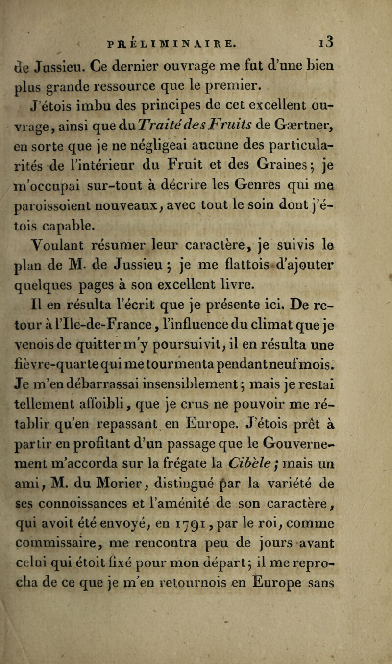 de Jussieu. Ce dernier ouvrage me fut d'une bien plus grande ressource que le premier. J’étois imbu des principes de cet excellent ou- vrage, ainsi que àixTrai té des Fruits de Gærtner, en sorte que je ne négligeai aucune des particula- rités de l'intérieur du Fruit et des Graines ; je m'occupai sur-tout à décrire les Genres qui me paroissoient nouveaux; avec tout le soin dont j’é- tois capable. Voulant résumer leur caractère, je suivis la plan de M* de Jussieu ; je me flattois d'ajouter quelques pages à son excellent livre. Il en résulta l’écrit que je présente ici. De re- tour à rile-de-Fi’ance, l'influence du climat que je venoisde quitter m'y poursuivit, il en résulta une fièvre-quarte qui me tourmenta pendant neuf mois.^ Je m’en débarrassai insensiblement; mais je restai tellement affoibli, que je crus ne pouvoir me ré- tablir qu'en repassant en Europe. J'étois prêt à partir en profitant d'un passage que le Gouverne-- ment m'accorda sur la frégate la Cibele ; mais un ami ; M. du Morier, distingué |)ar la variété de ses connoissances et l'aménité de son caractère, qui avoit été envoyé, en 1791, par le roi, comme commissaire, me rencontra peu de jours avant celui qui étoit fixé pour mon départ; il me repro- cha de ce que je m'en retournois en Europe sans