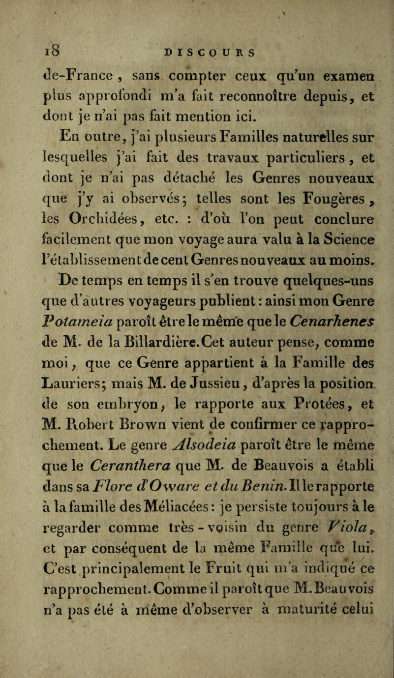 cle-France , sans compter ceux qu^un examen plus approfondi m’a fait reconnoître depuis, et dont je n ai pas fait mention ici. En outre, j’ai plusieurs Familles naturelles sur lesquelles j’ai fait des travaux particuliers , et dont je n’ai pas détaché les Genres nouveaux que j’y ai observés; telles sont les Fougères, les Orchidées, etc. : d’oii l’on peut conclure facilement que mon voyage aura valu à la Science l’étahlissemen t de cent Genres nouveaux au moins* De temps en temps il s'en trouve quelques-uns que d’autres voyageurs publient : ainsi mon Genre Potameia paroît être le meme que le CenarJienes de M. de la Billardière.Cet auteur pense, comme moi ; que ce Genre appartient à la Famille des Lauriers; mais M. de Jussieu, diaprés la position, de son embryon, le rapporte aux Protées, et M. Robert Brown vient de confirmer ce rappro- chement. Le genre Alsodeia paroît être le même que le Cerantliera que M. de Beauvois a établi dans sdiFlore (ÏOware Il le rapporte à la famille desMéliacées: je persiste toujours à le regarder comme très-voisin du genre Viola ^ et par conséquent de la même Famille que lui. Cest,principalement le Fruit qui m’a indiqué ce rapprochement. Comme il paroît que M. Beauvois n’a pas été à même d^ebserver à maturité celui