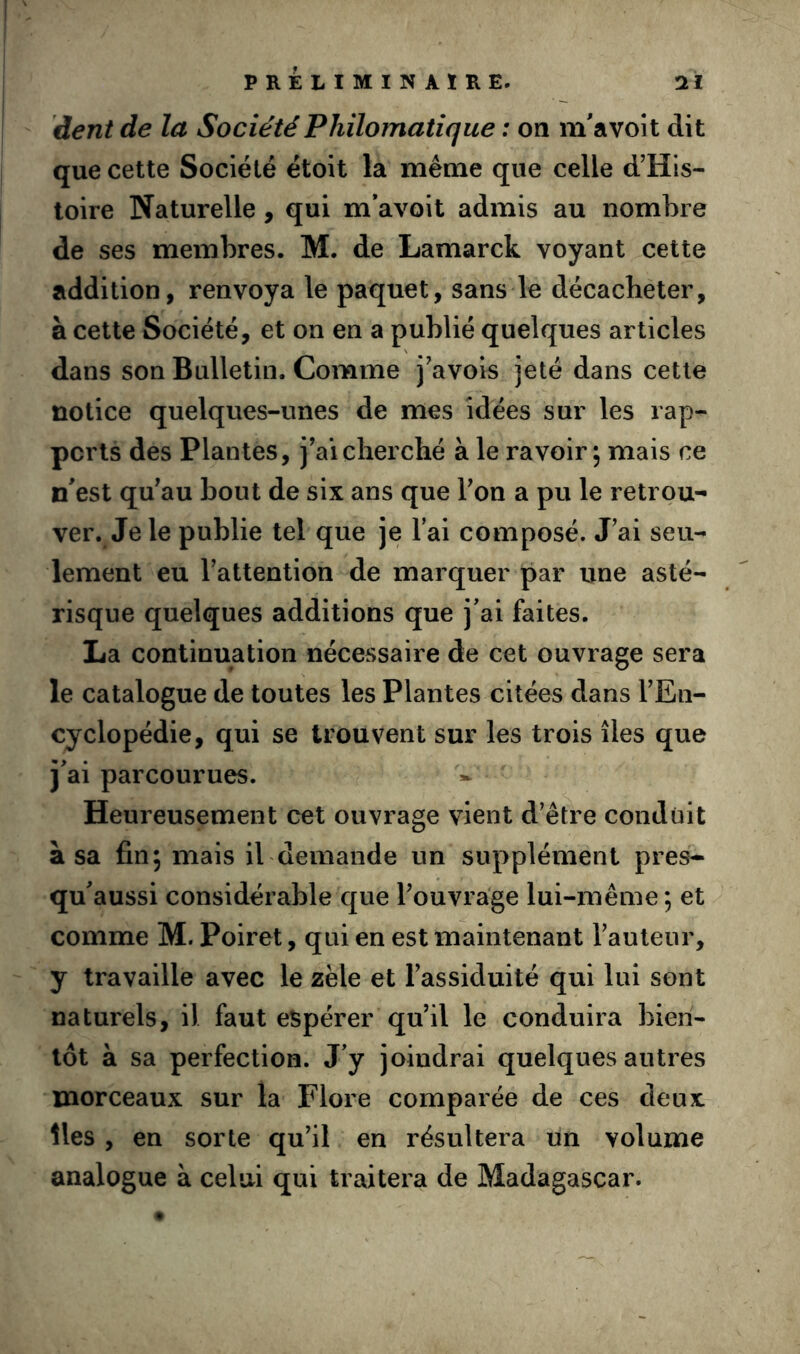 dent de la Société Philomatique : on m'a voit dit que cette Société étoit la meme que celle d’His- toire Naturelle, qui m'avoit admis au nombre de ses membres. M. de Lamarck voyant cette addition, renvoya le paquet, sans le décacheter, à cette Société, et on en a publié quelques articles dans son Bulletin. Comme j’avois jeté dans cette notice quelques-unes de mes idées sur les rap^ pcrts des Plantes, jVicherché à le ravoir; mais ce n'est qu'au bout de six ans que l'on a pu le retrou- ver. Je le publie tel que je l’ai composé. J’ai seu- lement eu l’attention de marquer par une asté- risque quelques additions que j’ai faites. La continuation nécessaire de cet ouvrage sera le catalogue de toutes les Plantes citées dans l’En- cyclopédie, qui se trouvent sur les trois îles que j’ai parcourues. Heureusement cet ouvrage vient d'être conduit à sa fin; mais ibdemande un supplément près- qu'aussi considérable que l'ouvrage lui-même ; et comme M. Poiret, qui en est maintenant l’auteur, y travaille avec le zèle et l’assiduité qui lui sont naturels, il faut espérer qu'il le conduira bien- tôt à sa perfection. J’y joindrai quelques autres morceaux sur la Flore comparée de ces deux îles , en sorte qu'il en résultera un volume analogue à celui qui traitera de Madagascar.