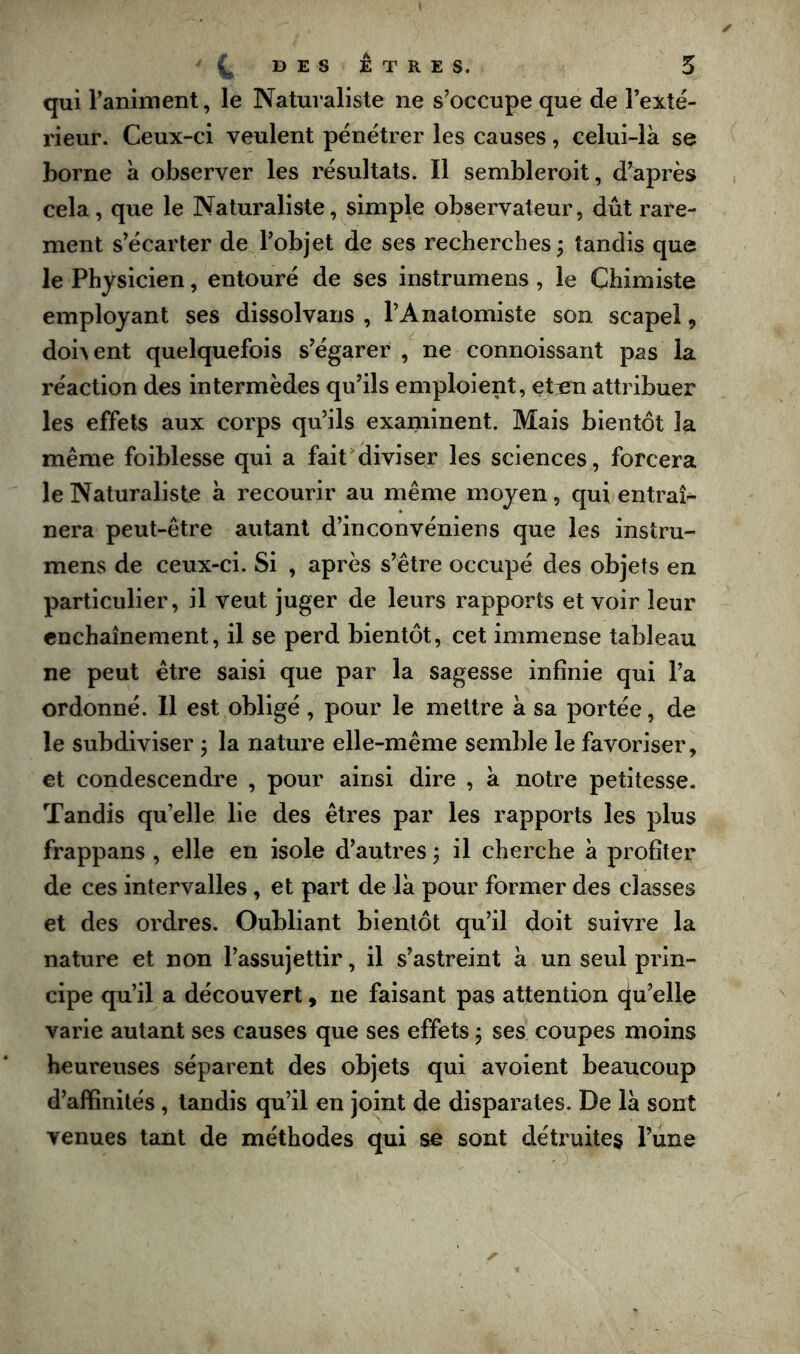 '(^DESÊTRES. 5 qui raniment, le Naturaliste ne s’occupe que de l’exté- rieur. Ceux-ci veulent pénétrer les causes, celui-là se borne à observer les résultats. Il sembleroit, d’après cela, que le Naturaliste, simple observateur, dût rare- ment s’écarter de l’objet de ses recherches; tandis que le Physicien, entouré de ses instrumens, le Chimiste employant ses dissolvans , l’Anatomiste son scapel, dohent quelquefois s’égarer , ne connoissant pas la réaction des intermèdes qu’ils emploient, eten attribuer les effets aux corps qu’ils examinent. Mais bientôt la même foiblesse qui a faicdiviser les sciences, forcera le Naturaliste à recourir au même moyen, qui entrai^ nera peut-être autant d’inconvéniens que les instru- mens de ceux-ci. Si , après s’être occupé des objets en particulier, il veut juger de leurs rapports et voir leur enchaînement, il se perd bientôt, cet immense tableau ne peut être saisi que par la sagesse infinie qui l’a ordonné. 11 est obligé , pour le mettre à sa portée, de le subdiviser ; la nature elle-même semble le favoriser, et condescendre , pour ainsi dire , à notre petitesse. Tandis qu’elle lie des êtres par les rapports les plus frappans , elle en isole d’autres ; il cherche à profiter de ces intervalles, et part de là pour former des classes et des ordres. Oubliant bientôt qu’il doit suivre la nature et non l’assujettir, il s’astreint à un seul prin- cipe qu’il a découvert, ne faisant pas attention qu’elle varie autant ses causes que ses effets ; ses coupes moins heureuses séparent des objets qui avoient beaucoup d’affinités, tandis qu’il en joint de disparates. De là sont venues tant de méthodes qui se sont détruites l’une