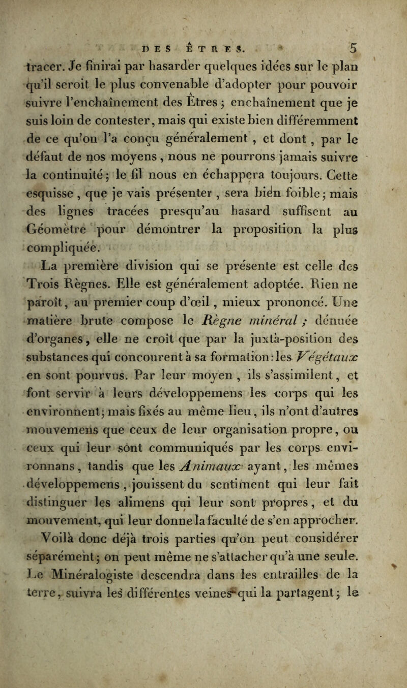 tracer. Je finirai par hasarder quelques idées sur le plan qu’il seroit le plus convenable d’adopter pour pouvoir suivre l’encbaînement des Etres ÿ enchaînement que je suis loin de contester, mais qui existe bien différemment de ce qu’on l’a conçu généralement , et dont , par le défaut de nos moyens, nous ne pourrons jamais suivre la continuité ; le fil nous en échappera toujours. Cette esquisse , que je vais présenter , sera bién foible j mais des lignes tracées presqu’au hasard suffisent au Géomètre pour démontrer la proposition la plus compliquée. * La première division qui se présente est celle des Trois Règnes. Elle est généralement adoptée. Puen ne pàroît, au premier coup d’œil, mieux prononcé. Une matière brute compose le Règne minéral ; dénuée d’organes, elle ne croît que par la juxtà-position des substances qui concourent à sa formation:les Végétaux en sont pourvus. Par leur moyen , ils s’assimilent, et font servir à leurs développemens les corps qui les environnent j mais fixés au même lieu, ils n’ont d’autres mouvemens que ceux de leur organisation propre, ou ceux qui leur sont communiqués par les corps^ envi- ronnans , tandis que les ayant, les mêmes développemens , jouissent du sentiment qui leur fait distinguer les alimens qui leur sont propres, et du mouvement, qui leur donne la faculté de s’en approcher. Voila donc déjà trois parties qu’on peut considérer séparément 5 on peut même ne s’attacher qu’à une seule. Le Minéralogiste descendra dans les entrailles de la terre, suivra les différentes veme^c|ui la partagent j le