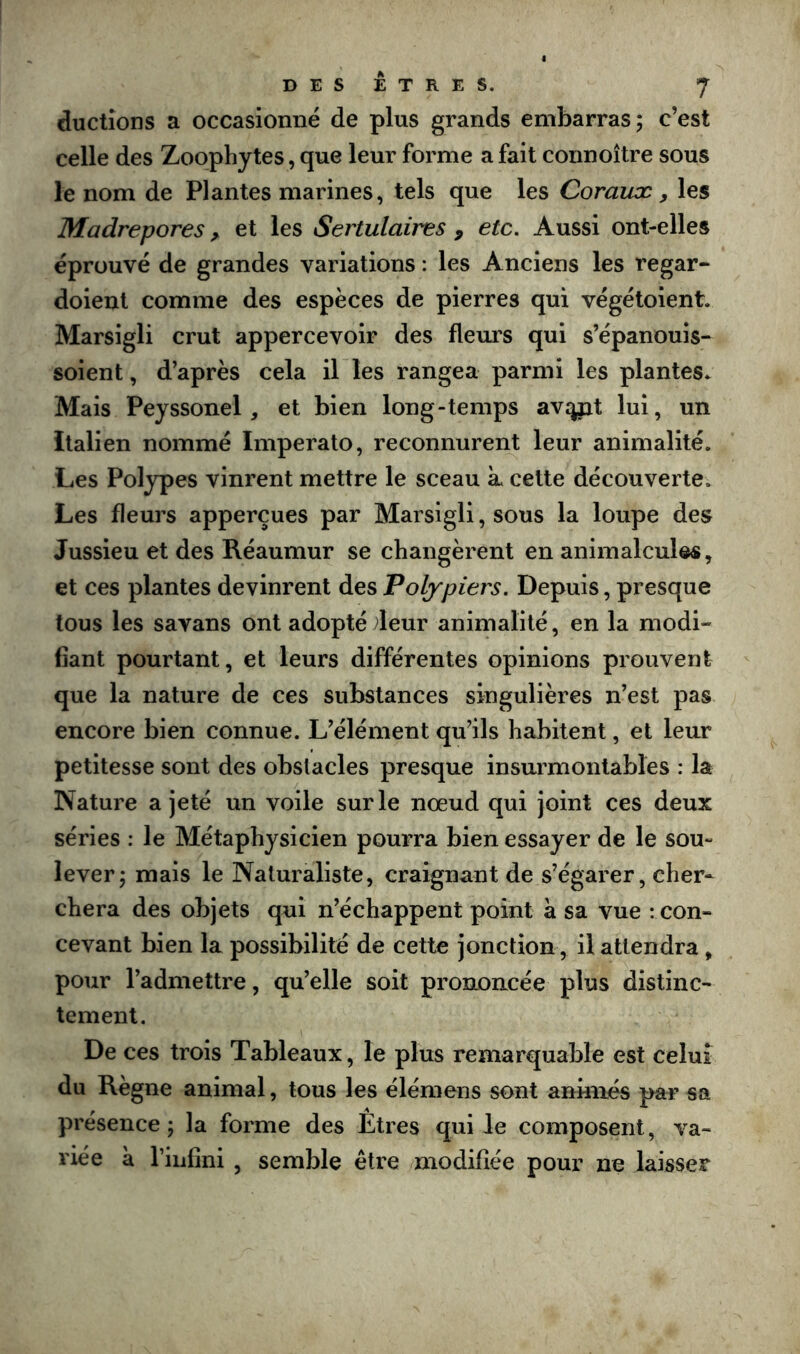 ductîons a occasionne de plus grands embarras; c’est celle des Zoophytes, que leur forme a fait connoître sous le nom de Plantes marines, tels que les Coraux y les Madrépores y et les Sertulaires , etc. Aussi ont-elles éprouvé de grandes variations : les Anciens les regar- doient comme des espèces de pierres qui végétoient. Marsigli crut appercevoir des fleurs qui s’épanouis- soient, d’après cela il les rangea parmi les plantes. Mais Peyssonel, et bien long-temps avjyit lui, un italien nommé Imperato, reconnurent leur animalité. Les Polypes vinrent mettre le sceau k celte découverte. Les fleurs apperçues par Marsigli, sous la loupe des Jussieu et des Réaumur se changèrent en animalcules, et ces plantes devinrent des Polypiers. Depuis, presque tous les savans ont adopté deur animalité, en la modi- fiant pourtant, et leurs différentes opinions prouvent que la nature de ces substances singulières n’est pas encore bien connue. L’élément qu’ils habitent, et leur petitesse sont des obstacles presque insurmontables : la Nature a jeté un voile sur le nœud qui joint ces deux séries : le Métaphysicien pourra bien essayer de le sou- lever; mais le Naturaliste, craignant de s’égarer, cher- chera des objets qui n’échappent point à sa vue : con- cevant bien la possibilité de cette jonction, il attendra , pour l’admettre, qu’elle soit prononcée plus distinc- tement. De ces trois Tableaux, le plus remarquable est celui du Règne animal, tous les élémens sont animés par sa présence ; la forme des Etres qui le composent, va- riée à l’iiifîni , semble être modifiée pour ne laisser