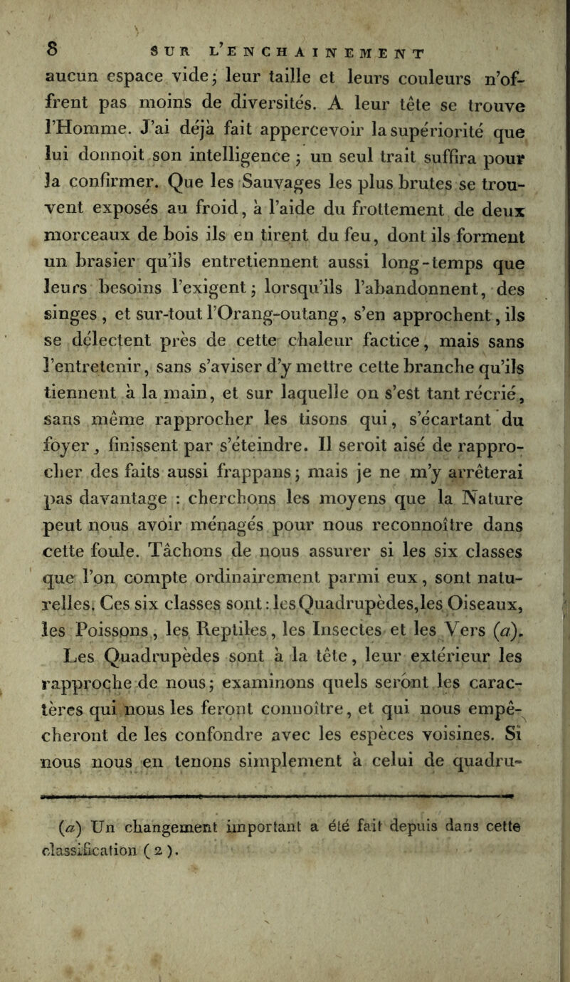 aucun espace vide 3 leur taille et leurs couleurs n’of- frent pas moins de diversités. A leur tête se trouve l’Homme. J’ai déjà fait appercevoir la supériorité que lui donnoit son intelligence ; un seul trait suffira pour la confirmer. Que les Sauvages les plus brutes se trou- vent exposés au froid, à l’aide du frottement de deux morceaux de bois ils en tirent du feu, dont ils forment un brasier qu’ils entretiennent aussi long-temps que leurs besoins l’exigent 5 lorsqu’ils l’abandonnent, des singes , et sur-tout l’Orang-outang, s’en approchent, ils se délectent près de cette chaleur factice, mais sans l’entretenir, sans s’aviser d’y mettre cette branche qu’ils tiennent à la main, et sur laquelle on s’est tant récrié, sans même rapprocher les tisons qui, s’écartant du foyer, finissent par s’éteindre. Il seroit aisé de rappro- cher des faits aussi frappans; mais je ne m’y arrêterai pas davantage : cherchons les moyens que la Nature peut nous avoir ménagés pour nous reconnoitre dans cette foule. Tâchons de nous assurer si les six classes que l’on compte ordinairement parmi eux, sont natu- relles, Ces six classes sont : lcsQuadrupèdes,les Oiseaux, les Poissons, les Reptiles, les Insectes et les Vers (a). Les Quadrupèdes sont â la tête, leur extérieur les rapproche de nous ; examinons quels seront les carac- tères qui nous les feront coiinoître, et qui nous empê- cheront de les confondre avec les espèces voisines. Si nous nous en tenons simplement à celui de quadrii» {a) Un changement important a été fait depuis dans cette classification (2 ).