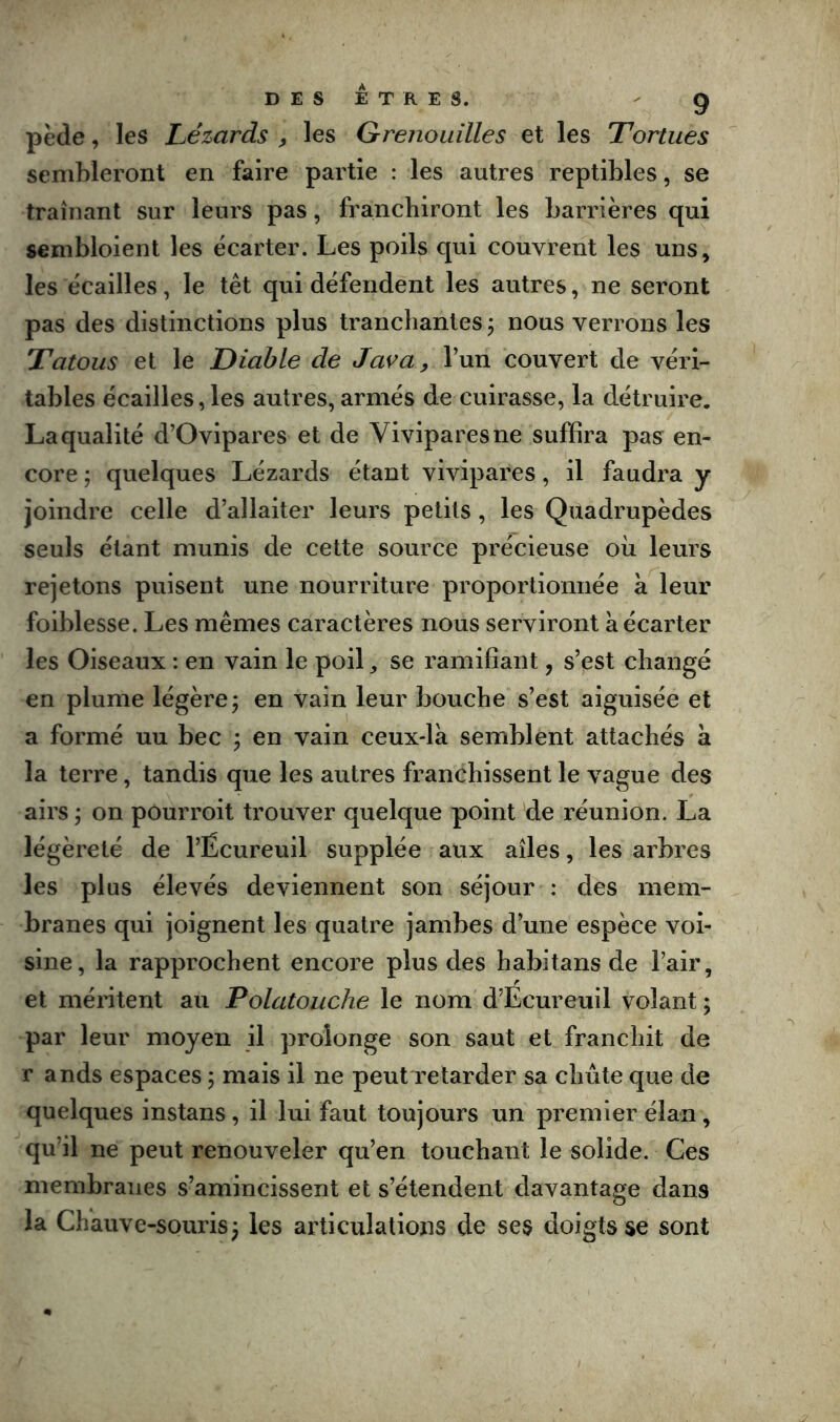 DES ETRES. - g pède, les Lézards , les Grenouilles et les Tortues sembleront en faire partie : les autres reptibles, se traînant sur leurs pas, franchiront les barrières qui sembloient les écarter. Les poils qui couvrent les uns, les écailles, le têt qui défendent les autres, ne seront pas des distinctions plus tranchantes j nous verrons les Tatous et le Diable de Java, l’un couvert de véri- tables écailles, les autres, armés de cuirasse, la détruire. La qualité d’Ovipares et de Vivipares ne suffira pas en- core J quelques Lézards étant vivipares, il faudra y joindre celle d’allaiter leurs petits, les Quadrupèdes seuls étant munis de cette source précieuse où leurs rejetons puisent une nourriture proportionnée a leur foiblesse. Les mêmes caractères nous serviront à écarter les Oiseaux : en vain le poil, se ramifiant, s’est changé en plume légère; en vain leur bouche s’est aiguisée et a formé uu bec ; en vain ceux-là semblent attachés à la terre, tandis que les autres franchissent le vague des airs ; on pourroit trouver quelque point de réunion. La légèreté de l’Écureuil supplée aux ailes, les arbres les plus élevés deviennent son séjour : des mem- branes qui joignent les quatre jambes d’une espèce voi- sine, la rapprochent encore plus des habitans de l’air, et méritent au Polatouche le nom d’Écureuil volant ; par leur moyen il prolonge son saut et franchit de r ands espaces ; mais il ne peutTetarder sa chute que de quelques instans, il lui faut toujours un premier élan, qu’il ne peut renouveler qu’en touchant le solide. Ces membranes s’amincissent et s’étendent davantage dans la Chauve-souris; les articulations de ses doigts se sont