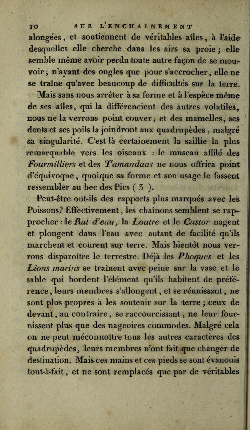 alongées, et soutiennent de véritables ailes, a l’aide desquelles elle cherche dans les airs sa proie j elle semble même avoir perdu toute autre façon de se mou-- voir ; n’ayant des ongles que pour s’accrocher, elle ne se traîne qu’avec beaucoup de difficultés sur la terre. Mais sans nous arrêter à sa forme et a l’espèce même de ses ailes, qui la différencient des autres volatiles, nous ne la verrons point couver, et des mamelles, ses dents et ses poils la joindront aux quadrupèdes , malgré sa singularité. C’est la certainement la saillie la plus remarquable vers les oiseaux : le museau affilé des Fourmilliers et des Tamanduas ne nous offrira point d’équivoque, quoique sa forme et son usage le fassent ressembler au bec des Pics ( 5 ). Peut-être ont-ils des rapports plus marqués avec les Poissons? Effectivement, les chaînons semblent se rap- procher Rat d'eau, la Loutre et le Castor nagent et plongent dans l’eau avec autant de facilité qu’ils marchent ut courent sur terre. Mais bientôt nous ver- rons disparoître le terrestre. Déjà les Phoques et les Lions marins se traînent avec peine sur la vase et le sable qui bordent l’élément qu’ils habitent de préfé- rence, leurs membres s’allongent, et se réunissant, ne sont plus propres à les soutenir sur la terre ; ceux de devant, au contraire, se raccourcissant, ne leur four- nissent plus que des nageoires commodes. Malgré cela on ne peut méconnoître tous les autres caractères des quadrupèdes, leurs membres n’ont fait que changer de destination. Mais ces mains et ces pieds se sont évanouis tout-à-fâit, et ne sont remplacés que par de véritables