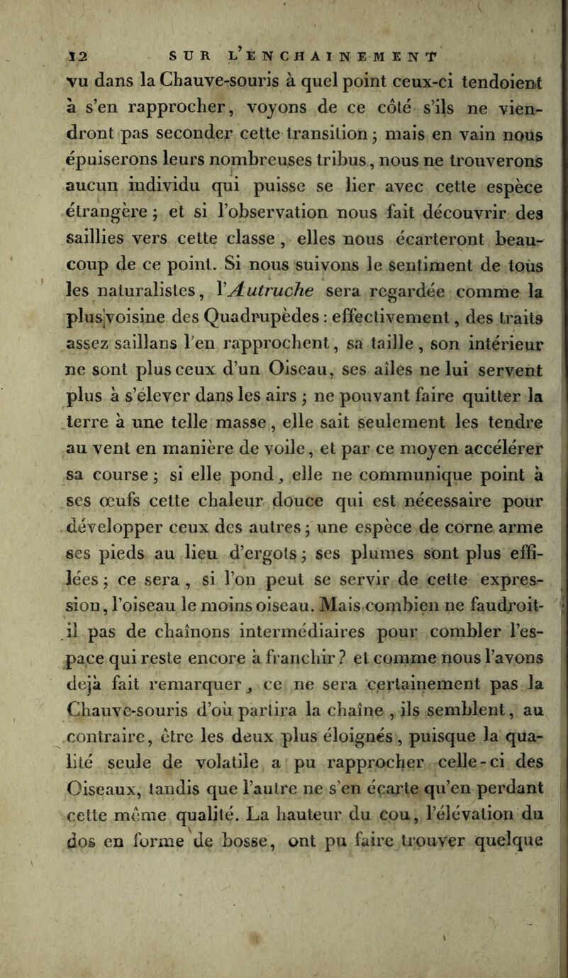 VU dans la Chauve-souris à quel point ceux-ci tendoient à s’en rapprocher, voyons de ce côté s’ils ne vien- dront pas seconder cette transition ^ mais en vain nous épuiserons leurs nombreuses tribus, nous ne trouverons aucun individu qui puisse se lier avec cette espèce étrangère ÿ et si l’observation nous fait découvrir des saillies vers cette classe , elles nous écarteront beau- coup de ce point. Si nous suivons le sentiment de toùs les naturalistes, VAutruche sera regardée comme la pbisjvoisine des Quadrupèdes : effectivement, des traits assez saillans Ten rapprochent, sa taille , son intérieur ne sont plus ceux d’un Oiseau, ses ailes ne lui servent plus à s’élever dans les airs j ne pouvant faire quitter la .terre à une telle masse, elle sait seulement les tendre au vent en manière de voile, et par ce moyen accélérer sa course ; si elle pond ^ elle ne communique point à ses œufs cette chaleur douce qui est nécessaire pour , développer ceux des autres ; une espèce de corne arme ses pieds au lieu d’ergots, ses plumes sont plus effi- lées ÿ ce sera , si l’on peut se servir de cette expres- sion , l’oiseau le moins oiseau. Mais combien ne faudx’oit- i il pas de chaînons intermédiaires pour combler l’es- pace qui reste encore à franchir ? et comme nous l’avons déjà fait remarquer ^ ce ne sera certainement pas la Chauve-souris d’où partira la chaîne , ils semblent, au contraire, être les deux plus éloignés, puisque la qua- lité seule de volatile a pu rapprocher celle-ci des Oiseaux, tandis que l’autre ne s’en écarte qu’en perdant cette même qualité. La hauteur du cou, l’élévation du dos en forme de bosse, ont pu faire trouver quelque
