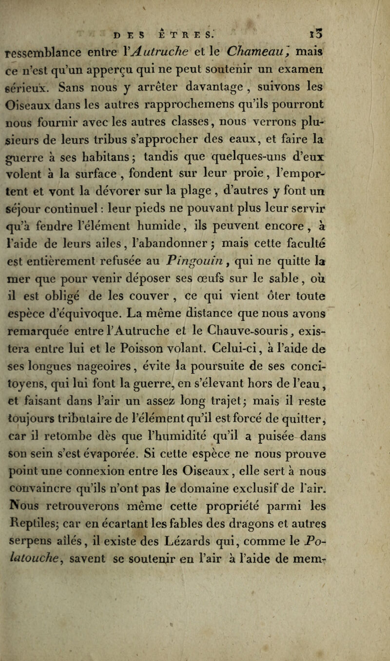 ressemblance entre VAutruche et le Chameau] mais ce n’est qu’un apperçu qui ne peut soutenir un examen sérieux. Sans nous y arrêter davantage , suivons les Oiseaux dans les autres rapprochemens qu’ils pourront nous fournir avec les autres classes, nous verrons plu- sieurs de leurs tribus s’approcher des eaux, et faire la guerre à ses habitans; tandis que quelques-uns d’eux volent à la surface , fondent sur leur proie, l’empor- tent et vont la dévorer sur la plage , d’autres y font un séjour continuel : leur pieds ne pouvant plus leur servir qu’à fendre l’élément humide, ils peuvent encore, a l’aide de leurs ailes, l’abandonner 5 mais cette faculté est entièrement refusée au Pingouin, qui ne quitte la mer que pour venir déposer ses œufs sur le sable, où il est obligé de les couver , ce qui vient ôter toute espèce d’équivoque. La même distance que nous avons remarquée entre l’Autruche et le Chauve-souris ^ exis- tera entre lui et le Poisson volant. Celui-ci, à l’aide de ses longues nageoires, évite la poursuite de ses conci- toyens, qui lui font la guerre, en s’élevant hors de l’eau, et faisant dans l’air un assez long trajet^ mais il reste toujours tributaire de l’élément qu’il est forcé de quitter, car il retombe dès que l’humidité qu’il a puisée dans son sein s’est évaporée. Si cette espèce ne nous prouve point une connexion entre les Oiseaux, elle sert à nous convaincre qu’ils n’ont pas le domaine exclusif de l'air. Nous retrouverons même cette propriété parmi les Reptilesj car en écartant les fables des dragons et autres serpens ailés, il existe des Lézards qui, comme le Po~ latouche^ savent se soutenir en l’air à l’aide de memr