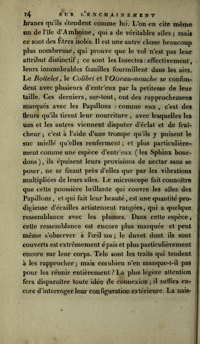 branes qu’ils étendent comme lui. L’on en cite même un de Tile d’Amboine, qui a de véritables ailes ; mais ce sont des Etres isolés. Il est une autre classe beaucoup plus nombreuse, qui prouve que le vol n’est pas leur attribut distinctif ; ce sont les Insectes : effectivement, leurs innombrables familles fourmillent dans les airs. Le Roitelet, le Colibri et VOiseau-mouche se confon- dent avec plusieurs d’entr’eux par la petitesse de leur taille. Ces derniers, sur-tout, ont des rapprochemens marqués avec les Papillons : comme eux , c’est des fleurs qu’ils tirent leur nourriture , avec lesquelles les uns et les autres viennent disputer d’éclat et de fraî- cheur ; c’est à l’aide d’une trompe qu’ils y puisent le suc miellé quelles renferment ; et plus particulière- ment comme une espèce d’entr’eux ( les Sphinx bour- dons ), ils épuisent leurs provisions de nectar sans se poser, ne se fixant près d’elles que par les vibrations multipliées de leurs ailes. Le microscope fait connoître que cette poussière brillante qui couvre les ailes des. Papillons, et qui fait leur beauté, est une quantité pro- digieuse d’écailles artistenient rangées, qui a quelque ^ ressemblance avec les plumes. Dans cette espèce, ] cette ressemblance est encore plus marquée et peut même s’observer à l’œil nu ; le duvet dont ils sont couverts est extrêmement épais et plus particulièrement encore sur leur corps. Tels; sont les traits qui tendent à les rapprocher; mais combien n’en manque-t-il pas pour les réunir entièrement: ? La plus légère attention fera disparoîlre toute idée die connexion ; il suffira en- core d’interroger leur configviralion extérieure. La nais-