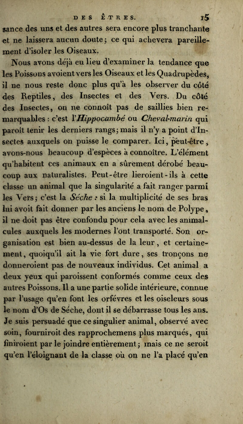 sance des uns et des autres sera encore plus ti'anchante et ne laissera aucun doute ; ce qui achèvera pareille- ment d’isoler les Oiseaux. Nous avons déjà eu lieu d’examiner la tendance que les Poissons avoient vers les Oiseaux et les Quadrupèdes, il ne nous reste donc plus qu’à les observer du côté des Reptiles, des Insectes et des Vers. Du côté des Insectes, on ne connoît pas de saillies bien re- marquables : c’est VHippocambé ou Chevabmarin qui paroît tenir les derniers rangs j mais il n’y a point d’In- sectes auxquels on puisse le comparer. Ici, peut-être, avons-nous beaucoup d’espèces à connoître. L’élément qu’habitent ces animaux en a sûrement dérobé beau- coup aux naturalistes. Peut-être lieroient - ils à cette classe un animal que la singularité a fait ranger parmi les Vers; c’est la Sèche : si la multiplicité de ses bras lui avoit fait donner par les anciens le nom de Polype, il ne doit pas être confondu pour cela avec les animal- cules auxquels les modernes l’ont transporté. Son or- ganisation est bien au-dessus de la leur, et certaine- ment, quoiqu’il ait la vie fort dure, ses tronçons ne donneroient pas de nouveaux individus. Cet animal a deux yeux qui paroissent conformés comme ceux des autres Poissons. Il a une partie solide intérieure, connue par l’usage qu’en font les orfèvres et les oiseleurs sous le nom d’Os de Sèche, dont il se débarrasse tous les ans. Je suis persuadé que ce singulier animal, observé avec soin, fourniroit des rapprochemens plus marqués, qui finiroient par le joindre entièrement ; mais ce ne seroit qu’en l’éloignant de la classe oii on ne l’a placé qu’en
